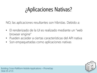 Building Cross-Plaftform Mobile Applications – PhoneGap
Slide 05 of 15
¿Aplicaciones Nativas?
NO, las aplicaciones resultantes son híbridas. Debido a:
•  El renderizado de la UI es realizado mediante un “web
browser engine”
•  Pueden acceder a ciertas características del API nativa
•  Son empaquetadas como aplicaciones nativas
 