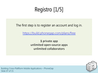 Registro [1/5]
Building Cross-Plaftform Mobile Applications – PhoneGap
Slide 07 of 15
The first step is to register an account and log in.
https://build.phonegap.com/plans/free
1	
  private	
  app	
  
unlimited	
  open-­‐source	
  apps	
  
unlimited	
  collaborators
 
