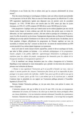 10
d’instituteurs et aux Écoles des Arts et métiers ainsi que les concours administratifs de niveau
moyen14
.
Pour des raisons historiques et sociologiques évidentes, seule une infime minorité peut prétendre
à un tel parcours à la fin du XIXe. Mais au cours de l’entre-deux guerres, les effectifs des CC et des
EPS augmentent régulièrement, égalant puis dépassant ceux du premier cycle du secondaire
bourgeois : en 1930, 170 000 élèves sont inscrits dans les EPS, autant que dans les lycées
classiques, en 1938, CC et EPS comptent 229 000 élèves contre 200 000 pour les lycées.
Cette progression s’explique certes par l’attrait exercé sur les milieux populaires par une voie de
réussite moins longue et moins coûteuse que celle des lycées, plus proche aussi, en termes de
débouchés, de leurs représentations sociales ; elle tient autant au prestige de la formation qu’on y
reçoit. En effet, du point de vue du niveau, l’enseignement dispensé dans ces fleurons de l’Instruction
publique par un corps spécial d’instituteurs ne le cède en rien à celui des lycées. En décidant, sous le
Front populaire, d’aligner officiellement les programmes du Primaire supérieur sur ceux du
secondaire, le ministre Jean Zay15
consacre un état de fait : les auteurs de manuels destinés aux EPS
avaient procédé d’eux-mêmes depuis longtemps à cet ajustement.
Aussi est-il pour le moins inexact d’écrire aujourd’hui, comme le fait un sociologue de l’école,
que selon la filière, primaire ou lycéenne, « Les méthodes pédagogiques et les programmes
étaient…adaptés à des publics différents : apprentissages élémentaires et pédagogie de la
répétition pour les enfants du peuple, enseignement des humanités pour les enfants de la
bourgeoisie destinés à l’enseignement supérieur »16
C’est là manifester une étrange fascination pour les « élites » bourgeoises de la Troisième
République et nier totalement la vision émancipatrice qui a présidé à la rénovation des contenus du
primaire sous la direction de Buisson.
« Donner à tous également l’instruction qu’il est possible d’étendre sur tous ; mais ne
refuser à aucune portion des citoyens l’instruction plus élevée qu’il est impossible de faire
partager à la masse entière des individus ; établir l’une, parce qu’elle est utile à ceux qui la
reçoivent ; et l’autre, parce qu’elle l’est à ceux-mêmes qui ne la reçoivent pas. », avait dit
Condorcet dans le préambule de son rapport sur l’instruction publique présenté à l’Assemblée
législative le 20 avril 1792.
Buisson, fondant l’Instruction publique, ne vise pas autre chose, mais précise la nature «de
classe » du projet :
L’instruction primaire, telle que la définit la loi du 28 mars 1882, n’est plus cet enseignement
rudimentaire de la lecture, de l’écriture et du calcul que la charité des classes privilégiées offrait
aux classes déshéritées : c’est une instruction nationale embrassant l’ensemble des connaissances
humaines, l’éducation tout entière, physique, morale et intellectuelle ; c’est la large base sur laquelle
1
4 Sur la question du niveau des études primaires et des EPS, consulter Enseignement primaire et primaire supérieur en
France entre 1920 et 1940, http://michel.delord.free.fr/eps20-40.pdf
1
5 Ministre de l’éducation nationale de Léon Blum assassiné en 1944 par des émules français du nazisme.
16
François Dubet, Les nouveaux publics scolaires. L’adaptation des enseignements. Les cahiers français n°285, mars-avril
1998.
 