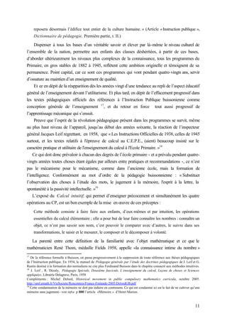 11
reposera désormais l’édifice tout entier de la culture humaine. » (Article «Instruction publique »,
Dictionnaire de pédagogie, Première partie, t. II.)
Dispenser à tous les bases d’un véritable savoir et élever par là-même le niveau culturel de
l’ensemble de la nation, permettre aux enfants des classes déshéritées, à partir de ces bases,
d’aborder ultérieurement les niveaux plus complexes de la connaissance, tous les programmes du
Primaire, en gros stables de 1882 à 1945, reflètent cette ambition originelle et témoignent de sa
permanence. Point capital, car ce sont ces programmes qui vont pendant quatre-vingts ans, servir
d’ossature au maintien d’un enseignement de qualité.
Et ce en dépit de la réapparition dès les années vingt d’une tendance au repli de l’aspect éducatif
général de l’enseignement devant l’utilitarisme. Et plus tard, en dépit de l’effacement progressif dans
les textes pédagogiques officiels des références à l’Instruction Publique buissonienne comme
conception générale de l’enseignement 17
, et du retour en force tout aussi progressif de
l’apprentissage mécanique qui s’ensuit.
Preuve que l’esprit de la révolution pédagogique présent dans les programmes se survit, même
au plus haut niveau de l’appareil, jusqu’au début des années soixante, la réaction de l’inspecteur
général Jacques Leif regrettant, en 1958, que « Les Instructions Officielles de 1938, celles de 1945
surtout, et les textes relatifs à l'épreuve de calcul au C.E.P.E., (aient) beaucoup insisté sur le
caractère pratique et utilitaire de l'enseignement du calcul à l'Ecole Primaire. »18
Ce qui doit donc prévaloir à chacun des degrés de l’école primaire - et a prévalu pendant quatre-
vingts années toutes choses étant égales par ailleurs entre pratiques et recommandations -, ce n’est
pas le mécanisme pour le mécanisme, comme dans l’ancienne école, mais la formation de
l’intelligence. Conformément au mot d’ordre de la pédagogie buissonnienne : « Substituer
l’observation des choses à l’étude des mots, le jugement à la mémoire, l'esprit à la lettre, la
spontanéité à la passivité intellectuelle. »19
L’exposé du Calcul intuitif, qui permet d’enseigner précocement et simultanément les quatre
opérations au CP, est un bon exemple de la mise en œuvre de ces préceptes :
Cette méthode consiste à faire faire aux enfants, d’eux-mêmes et par intuition, les opérations
essentielles du calcul élémentaire ; elle a pour but de leur faire connaître les nombres : connaître un
objet, ce n’est pas savoir son nom, c’est pouvoir le comparer avec d’autres, le suivre dans ses
transformations, le saisir et le mesurer, le composer et le décomposer à volonté.
La parenté entre cette définition de la familiarité avec l’objet mathématique et ce que le
mathématicien René Thom, médaille Fields 1958, appelle «la connaissance intime du nombre »
17
De la référence formelle à Buisson, on passe progressivement à la suppression de toute référence aux thèses pédagogiques
de l’Instruction publique. En 1954, le manuel de Pédagogie générale par l’étude des doctrines pédagogiques de J. Leif et G.
Rustin destiné à la formation des normaliens ne cite plus Ferdinand Buisson dans le chapitre consacré aux méthodes intuitives.
18
J. Leif , R. Dézaly, Pédagogie Spéciale, Deuxième fascicule, L’enseignement du calcul, Leçons de choses et Sciences
appliquées, Librairie Delagrave, Paris, 1958
Compléments : Michel Delord, Historical movement in public compulsory mathematics curricula, octobre 2005.
http://smf.emath.fr/VieSociete/Rencontres/France-Finlande-2005/DelordGB.pdf
19
Cette condamnation de la mémoire ne doit pas induire en contresens. Ce qui est condamné ici est le fait de ne cultiver qu’une
mémoire sans jugement - voir infra p.000 l’article «Mémoire » d’Henri Marion.
 