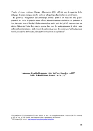 12
(Prédire n’est pas expliquer, Champs - Flammarion, 1991, p.13) dit assez la modernité de la
pédagogie du calcul pratiquée dans les écoles de la République. Les résultats en sont éclatants.
La qualité de l’enseignement de l’arithmétique délivré à partir de ces bases était telle qu’elle
permettait aux élèves de première année d’École primaire supérieure de résoudre des problèmes à
deux inconnues avant d’aborder l’algèbre en deuxième année. Mais dès le CM2, on trouve dans les
cahiers d’élèves de l’entre-deux-guerres, comme dans ceux des années cinquante, le calcul - pas
seulement l’expérimentation - de la poussée d’Archimède, et aussi des problèmes d’arithmétique que
ne sont pas capables de résoudre par l’algèbre les bacheliers d’aujourd’hui20
.
La poussée d'Archimède dans un cahier de Cours Supérieur en 1937
Cahier de Paul Guionie, école de Larche (19) 21
20
Un problème de ce type relevé dans un cahier de CM2 de 1938 n’est traité par les étudiants d’une classe de BTS industriel
en 2003 qu’avec 30 % de réussite. Nous tenons les copies à la disposition de sceptiques.
21
Cf. l’intégralité du cahier à http://membres.lycos.fr/styx/cahier/cahier.htm
 