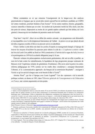 14
Même constatation en ce qui concerne l’enseignement de la langue avec des analyses
grammaticales et logiques que ne savent plus mener aujourd’hui de nombreux candidats au CAPES
de Lettres modernes, pourtant titulaires d’une licence22
. Et les autres matières, histoire, géographie,
sciences naturelles n’étaient pas en reste : les écoliers de la première moitié du XXe siècle, sans être
des puits de science, disposaient au moins de ces grands repères culturels qui font défaut, de l’avis
général, à beaucoup de nos étudiants de première année de Faculté.
Trop haut ! trop tôt !, dira-t-on au début des années soixante : ces programmes sont démentiels
et incompatibles avec le développement harmonieux de l’enfant ; la preuve en est que placés devant
de telles exigences nombre d’élèves ne peuvent suivre et redoublent.
Il faut s’arrêter à cette thèse née dans les cercles d’experts en management chargés à l’époque de
trouver les moyens d’accélérer les parcours pour réduire le coût de « L’explosion scolaire » (titre
du livre de Louis Cros publié au Seuil en 1961) consécutive à l’arrivée de la vague du baby boom et
à la prolongation en 1959 de la scolarité obligatoire jusqu’à 16 ans.
Paravent vertueux de préoccupations exclusivement gestionnaires, elle sert en effet à justifier, au
nom de la lutte contre les redoublements, la liquidation du legs progressiste presque centenaire de
Buisson et de l’expérience éclairée de générations d’instituteurs. Elle ouvre ainsi la porte à la contre-
réforme pédagogique de 1970, centrée sur les maths dites «modernes » : enseigner directement
l’abstrait, et la «communicative approach » du français de la commission Rouchette23
: enseigner à
l’école ce qu’on sait de la langue sans avoir besoin d’aller à l’école24
.
Antoine Prost25
, qui fut à l’époque avec Louis Legrand26
l’un des «penseurs » de la nouvelle
politique scolaire, en donne en 1981, dans l’Histoire générale de l’enseignement et de l'éducation
en France, une version argumentée en trois points.
22
Voir les Rapports du jury de ce concours.
23
Après le travail préparatoire mené au cours des années 50 au sein de l’OECE, les réformes du primaire furent discutées en
France dans les années soixante au sein de deux commissions, la commission Rouchette pour le français et la commission
Beuleygue pour l’arithmétique. Celles-ci proposèrent des allégements conséquents des programmes mais leur travail fut «
surtout de s’orienter vers une refonte totale des instructions en vigueur » , c'est-à-dire de liquider tout ce qui restait encore des
IO des années 1880-1920. Cf. Louis Legrand , Pour une politique démocratique de l’éducation, PUF, 1977.
24
Sur ce sujet, nous renvoyons au texte d’Henri Poincaré sur l’enseignement des langues par la méthode directe. Comme
d’autres innovateurs, l’inspecteur Rouchette aurait gagné à connaître les classiques ; cela lui aurait évité de présenter une vieille
marotte comme le dernier cri de la pédagogie.
Henri Poincaré, Sciences et Humanités http://michel.delord.free.fr/poincare-sh.pdf
25
Historien, professeur d’université, membre de la commission de l’Éducation nationale du Ve Plan (1964-1965) puis du 6
e
Plan (1969-1971) au titre de la CFDT, membre, sous plusieurs ministres, de commissions de réforme de la fonction
enseignante.
26
Directeur de recherches à l’Institut national de la recherche pédagogique (INRP), membre de la commission Rouchette,
responsable en 1982 d’une mission pour la réforme des collèges. Sa position pédagogique est bien résumée par l’objectif initial
de la commission Rouchette pour la grammaire au primaire : « proposition d'allégements sur le programme … qui,
pratiquement, se voyait amputé du programme du CM2 ».
Cf. Louis Legrand , Pour une politique démocratique de l’éducation, PUF, 1977. Chapitre VII : L’innovation sur les contenus
et les méthodes : l’exemple du français à l’école élémentaire.
 