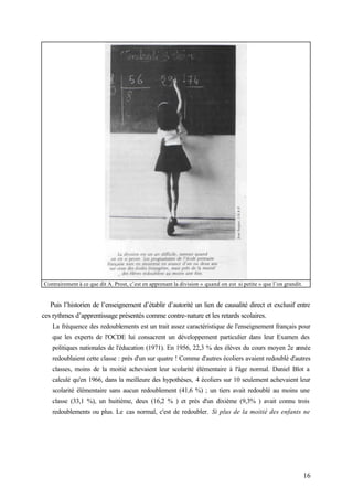 16
Contrairement à ce que dit A. Prost, c’est en apprenant la division « quand on est si petite » que l’on grandit.
Puis l’historien de l’enseignement d’établir d’autorité un lien de causalité direct et exclusif entre
ces rythmes d’apprentissage présentés comme contre-nature et les retards scolaires.
La fréquence des redoublements est un trait assez caractéristique de l'enseignement français pour
que les experts de l'OCDE lui consacrent un développement particulier dans leur Examen des
politiques nationales de l'éducation (1971). En 1956, 22,3 % des élèves du cours moyen 2e année
redoublaient cette classe : près d'un sur quatre ! Comme d'autres écoliers avaient redoublé d'autres
classes, moins de la moitié achevaient leur scolarité élémentaire à l'âge normal. Daniel Blot a
calculé qu'en 1966, dans la meilleure des hypothèses, 4 écoliers sur 10 seulement achevaient leur
scolarité élémentaire sans aucun redoublement (41,6 %) ; un tiers avait redoublé au moins une
classe (33,1 %), un huitième, deux (16,2 % ) et près d'un dixième (9,3% ) avait connu trois
redoublements ou plus. Le cas normal, c'est de redoubler. Si plus de la moitié des enfants ne
 