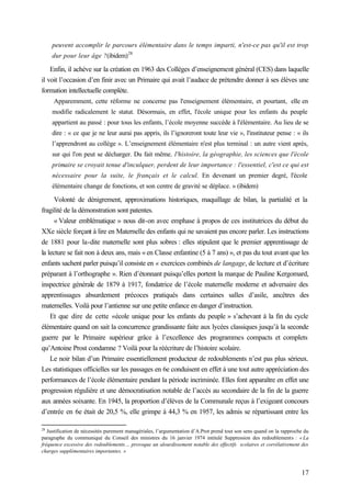 17
peuvent accomplir le parcours élémentaire dans le temps imparti, n'est-ce pas qu'il est trop
dur pour leur âge ?(ibidem)28
Enfin, il achève sur la création en 1963 des Collèges d’enseignement général (CES) dans laquelle
il voit l’occasion d’en finir avec un Primaire qui avait l’audace de prétendre donner à ses élèves une
formation intellectuelle complète.
Apparemment, cette réforme ne concerne pas l'enseignement élémentaire, et pourtant, elle en
modifie radicalement le statut. Désormais, en effet, l'école unique pour les enfants du peuple
appartient au passé : pour tous les enfants, l’école moyenne succède à l'élémentaire. Au lieu de se
dire : « ce que je ne leur aurai pas appris, ils l’ignoreront toute leur vie », l'instituteur pense : « ils
l’apprendront au collège ». L’enseignement élémentaire n'est plus terminal : un autre vient après,
sur qui l'on peut se décharger. Du fait même, l'histoire, la géographie, les sciences que l'école
primaire se croyait tenue d'inculquer, perdent de leur importance : l'essentiel, c'est ce qui est
nécessaire pour la suite, le français et le calcul. En devenant un premier degré, l'école
élémentaire change de fonctions, et son centre de gravité se déplace. » (ibidem)
Volonté de dénigrement, approximations historiques, maquillage de bilan, la partialité et la
fragilité de la démonstration sont patentes.
« Valeur emblématique » nous dit-on avec emphase à propos de ces institutrices du début du
XXe siècle forçant à lire en Maternelle des enfants qui ne savaient pas encore parler. Les instructions
de 1881 pour la-dite maternelle sont plus sobres : elles stipulent que le premier apprentissage de
la lecture se fait non à deux ans, mais « en Classe enfantine (5 à 7 ans) », et pas du tout avant que les
enfants sachent parler puisqu’il consiste en « exercices combinés de langage, de lecture et d’écriture
préparant à l’orthographe ». Rien d’étonnant puisqu’elles portent la marque de Pauline Kergomard,
inspectrice générale de 1879 à 1917, fondatrice de l’école maternelle moderne et adversaire des
apprentissages absurdement précoces pratiqués dans certaines salles d’asile, ancêtres des
maternelles. Voilà pour l’antienne sur une petite enfance en danger d’instruction.
Et que dire de cette «école unique pour les enfants du peuple » s’achevant à la fin du cycle
élémentaire quand on sait la concurrence grandissante faite aux lycées classiques jusqu’à la seconde
guerre par le Primaire supérieur grâce à l’excellence des programmes compacts et complets
qu’Antoine Prost condamne ? Voilà pour la réécriture de l’histoire scolaire.
Le noir bilan d’un Primaire essentiellement producteur de redoublements n’est pas plus sérieux.
Les statistiques officielles sur les passages en 6e conduisent en effet à une tout autre appréciation des
performances de l’école élémentaire pendant la période incriminée. Elles font apparaître en effet une
progression régulière et une démocratisation notable de l’accès au secondaire de la fin de la guerre
aux années soixante. En 1945, la proportion d’élèves de la Communale reçus à l’exigeant concours
d’entrée en 6e était de 20,5 %, elle grimpe à 44,3 % en 1957, les admis se répartissant entre les
28
Justification de nécessités purement managériales, l’argumentation d’A.Prot prend tout son sens quand on la rapproche du
paragraphe du communiqué du Conseil des ministres du 16 janvier 1974 intitulé Suppression des redoublements : « La
fréquence excessive des redoublements… provoque un alourdissement notable des effectifs scolaires et corrélativement des
charges supplémentaires importantes. »
 