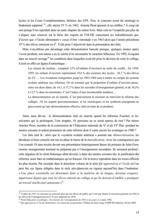18
lycées et les Cours Complémentaires, héritiers des EPS. Puis, le concours ayant été aménagé et
finalement supprimé 29
, elle atteint 55 % en 1962. Antoine Prost ignorait-il ces chiffres ? À coup sûr
non puisqu’il les reproduit dans un autre chapitre du même livre. Mais cela ne l’empêche pas plus de
s’aligner sans réserves sur la thèse des experts de l’OCDE concernant les redoublements que
d’écrire que «l’école élémentaire » cesse d’être «terminale » en 1963 alors que l’année précédente
55 % des élèves entraient en 6
e
. Voilà pour l’objectivité dans la présentation des faits.
Mais n’accablons pas davantage cette démonstration bancale puisque, quelques années après
l’avoir produite, son auteur a eu le mérite d’en reconnaître le caractère fallacieux. En 1992, évoquant
dans un nouvel ouvrage30
les conditions dans lesquelles avait été prise la décision de créer le collège,
il écrit en effet ces lignes d’autocritique :
Les classes de sixième…comptent 12% (d’enfants d’ouvriers) au sortir du conflit…En 1958-
1959, les enfants d’ouvriers représentent 19,4 % des sixièmes des lycées…36,7 % des élèves
de CC … Les évolutions enregistrées jusqu’en 1963-1964 sont à mettre au compte du système
scolaire antérieur aux réformes. Or on constate que la proportion d’enfants d’ouvriers passe,
entre ces deux dates, de 14,1, à 17,3 % dans les secondes d’enseignement général, et de 10,3%
à 12,7 % dans les terminales. C’est l’indice d’une incontestable tendance…
La démocratisation est en marche. C’est précisément le moment où intervient la réforme des
collèges…Ni les experts gouvernementaux, ni les sociologues, ni les syndicats enseignants ne
percevaient qu’une démocratisation effective était en train de se produire.
Ainsi, nous dit-on, la démocratisation était en marche quand les réformes Fouchet, et les
suivantes qui la prolongent, l’ont stoppée,. Et personne ne se serait aperçu de rien ? Pas même
Antoine Prost, membre de la commission de l’Éducation nationale du V
e
et du VI
e
Plan pendant les
années soixante et ardent promoteur de cette réforme dont il vante encore les avantages en 1980 ?
Les faits sont là : alors que le «système scolaire antérieur » assurait une démocratisation, les
décideurs et leurs conseils ont mis en place le leurre de la massification. Avec les conséquences que
l’on connaît. Et sans reculer devant une présentation historiquement fausse du primaire de Jules Ferry
comme enseignement terminal ne préparant pas à l’enseignement secondaire. Ils semaient profond :
cette négation de la vérité historique allait devenir, à dater des années soixante-dix, la justification des
réformes aussi bien en mathématiques qu’en français. On la trouve reproduite dans les textes officiels
les plus récents. Par exemple dans le deuxième volume de la série Qu’apprend-on à l’école où l’on
peut lire ces lignes rédigées dans le style néo-jdanovien en vigueur aujourd’hui dans l’institution:
« Une place essentielle est désormais faite à la maîtrise de la langue, devenue exigence
impérieuse depuis que tous les élèves entrent au collège et qu’ils doivent d’emblée y pratiquer
un travail intellectuel autonome »31
.
29
À dater de 1957, le concours ne concerne plus que les élèves du public qui n’ont pas obtenu la moyenne générale en CM2 et
les élèves de l’enseignement privé. Il sera supprimé en 1959.
30
Prost Éducation et politique. Une histoire de l’enseignement de 1945 à nos jours, Le seuil, 1992.
31
Qu’apprend-on à l’école élémentaire, les nouveaux programmes, Préface de Jack Lang, CNDP/XO éditions, février 2002
 