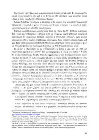 19
Comprenons bien : depuis que les programmes du primaire ont été vidés des contenus qu’on
croyait pouvoir remettre à plus tard, il est devenu en effet «impérieux » que les écoliers entrent
collège au moins en sachant lire. On sait ce qu’il en est.
Retarder l’étude de l’histoire, de la géographie et des sciences pour concentrer l’enseignement
primaire sur «l’essentiel, ce qui est nécessaire pour la suite, le français et le calcul », le contre-
sens est inexcusable, ses retombées catastrophiques.
Exprimée aujourd’hui encore dans le Grand débat sur l’École de 2004-2005 par les partisans
d’un « socle des fondamentaux » repoussé en fin de collège, de surcroît réduit aux utilitaires et
réintroduisant les programmes facultatifs antérieurs à l’Instruction publique32
, cette position
méconnaît en effet la fonction propédeutique irremplaçable d’une formation primaire élargie, seul
gage d’une véritable éducation intellectuelle. Qui plus est, elle présente comme une avancée ce qu’on
sait être, par expérience, un recul majeur du point de vue de la démocratisation du savoir.
En revenir à « l’essentiel » ou au « fondamental », le thème a déjà servi en 1850 aux
conservateurs opposés à la loi Guizot33
dans leur campagne pour le vote de la loi Falloux34
. À la tête
des troupes réactionnaires, Adolphe Thiers. Le rapporteur de ce texte de régression scolaire n’a pas
l’habitude de mâcher ses mots. Sa doctrine éducative se résume en une formule lapidaire : «Il ne
faut pas instruire le pauvre ». Dans le discours qu’il tient en mars 1850 devant les députés de la
Seconde République, il en donne une version édulcorée mais pas moins claire. Se défendant au
passage, dans une dénégation transparente, de vouloir «faire pour cela de l’obscurantisme », il
enchaîne les attaques contre une instruction publique en progrès depuis l’institution des écoles
communales par Guizot. Il faut, dit-il « restreindre cette extension démesurée de l’enseignement
primaire », « ramener l’enseignement primaire à ce qu’il a d’essentiel […], renverser
l’échafaudage d’une fausse science élevé en 1833 ». Et il fixe les bornes à ne pas dépasser ;
« Lire, écrire, compter, voilà ce qu’il faut apprendre, quant au reste, cela est superflu. »
Dénoncé plus tard par Buisson comme l’« enseignement rudimentaire de la lecture, de
l’écriture et du calcul [offert] aux classes déshéritées [par] la charité des classes
privilégiées » ce programme se retrouve dans l’article 23 de la loi Falloux qui opère une partition
entre l’ « essentiel », les matières obligatoires, et le « superflu », les matières facultatives .
L’enseignement primaire comprend : l’instruction morale et religieuse, la lecture, l’écriture, les
éléments de la langue française, le calcul et le système des poids et mesures.
Il peut comprendre en outre (nous soulignons) : l’arithmétique appliquée aux opérations
pratiques ; les éléments de l’histoire et de la géographie ; des notions des sciences physiques et de
32
À propos du pré-rapport de la commission « Thélot ». Communiqué du GRIP, 27/09/2004.
http://michel.delord.free.fr/thelot27092004.pdf
33
Que le très réactionnaire Falloux et le futur fusilleur des Communards, Thiers, se soient entendus pour revenir sur cette
avancée n’a rien d’étonnant. Mais que Ferry l’impérialiste se soit adjoint les services d’un Buisson, dont les sympathies
communardes étaient notoires, pour la remettre sur les rails et l’étendre, montre que sur la question scolaire la ligne de partage
politique est moins simple qu’il n’y paraît.
34
L’article 51 de cette loi fait obligation aux communes de 800 habitants (Paul Bert en 1866 abaisse ce seuil à 500) d’ouvrir
une école pour les filles. Cette mesure apparemment progressiste doit être jugée à l’aune des contenus. Elle témoigne de la
volonté d’étendre à tous les enfants du peuple, quel que soit leur sexe, le même enseignement rudimentaire.
 