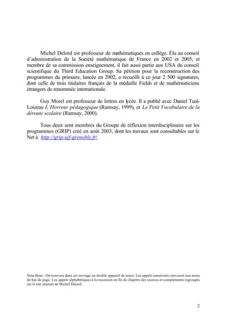 2
Michel Delord est professeur de mathématiques en collège. Élu au conseil
d’administration de la Société mathématique de France en 2002 et 2005, et
membre de sa commission enseignement, il fait aussi partie aux USA du conseil
scientifique du Third Education Group. Sa pétition pour la reconstruction des
programmes du primaire, lancée en 2002, a recueilli à ce jour 2 500 signatures,
dont celle de trois titulaires français de la médaille Fields et de mathématiciens
étrangers de renommée internationale.
Guy Morel est professeur de lettres en lycée. Il a publié avec Daniel Tual-
Loizeau L’Horreur pédagogique (Ramsay, 1999), et Le Petit Vocabulaire de la
déroute scolaire (Ramsay, 2000).
Tous deux sont membres du Groupe de réflexion interdisciplinaire sur les
programmes (GRIP) créé en août 2003, dont les travaux sont consultables sur le
Net à http://grip.ujf-grenoble.fr/
Nota Bene : On trouvera dans cet ouvrage un double appareil de notes. Les appels numérotés renvoient aux notes
de bas de page. Les appels alphabétiques à la recension en fin de chapitre des sources et compléments regroupés
sur le site internet de Michel Delord.
 
