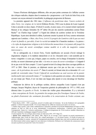 23
Venues d’horizons idéologiques différents, elles ont pour points communs de s’afficher comme
des critiques radicales, drapées dans le manteau du « progressisme », de l’école de Jules Ferry et de
censurer son noyau rationnel et transférable, la pédagogie progressiste de Buisson.
La première apparaît dès 1961 dans L’influence du positivisme dans l’œuvre scolaire de
Jules Ferry. Les origines de la laïcité (Éditions Rivière, 1961) sous la plume de Louis Legrand.
Celui-ci procède en deux étapes. D’abord il occulte, et pour cause, et le courant éclairé représenté
Buisson et les critiques formulées fin 19
e
début 20e par des anarcho-syndicalistes comme Élisée
Reclus42
ou Charles-Ange Laisant43
à l’égard des défauts du système scolaire de la Troisième
République. Ayant ainsi déréalisé le débat, il présente ensuite la pensée de Ferry comme strictement
opposée aux Lumières. « Mais, chez Ferry, écrit-il, le progrès des Lumières cède le pas au souci
d’unir la famille et, par-delà, d’unir la société en mettant fin à l'anarchie moderne ». La preuve :
« Le refus du dogmatisme religieux et de la hiérarchie monarchiste n’est jamais allé jusqu'à la
mise en cause du savoir scientifique comme modèle ni à celle du magistère comme
intercesseur ».
De ce salmigondis où, à travers Ferry, l’école républicaine est accusée d’avoir ménagé le
dogmatisme religieux et la tradition monarchiste et où les «hussards noirs » sont assimilés par le
terme «magistère » à ceux qui, évêques, papes ou conciles, ont la charge d’interpréter la doctrine
révélée, ne ressort clairement qu’une idée : «la mise en cause du savoir scientifique ». Craignait-il
de ne pas avoir été bien compris ?, Louis Legrand revient à la charge dans deux ouvrages publiés en
1977 et 2001. Dans le premier, en déplorant encore que n’ait pas eu lieu une « remise en
cause…de la prévalence du savoir »44
. Dans le second, en faisant mine de se demander s’il « est
justifié de restreindre dans l’école l’objectif de socialisation au seul exercice de la pensée
intellectuelle (sic) rationnelle (resic) »45
. La réponse à cette question est connue ; elle a été donnée
en son temps par Thiers, il est vrai dans une langue plus épurée et avec davantage de franchise
politique.
Analysant les dérives de la politique scolaire, dérives auxquelles Louis Legrand n’est pas
étranger, Jacques Muglioni, doyen de l’inspection générale de philosophie de 1971 à 1983, avait
dénoncé dans La gauche et l'école, le retour des vieilles grues obscurantistes. Il y a, écrivait-il
« deux conceptions de l'école. La première lui assigne pour fin d’inculquer l'amour de l'ordre,
ou plutôt d'entretenir des sentiments favorables à la conservation de l'ordre existant, aux
42
Elisée Reclus (1830 - 1905 ), anarchiste, proscrit à Londres après la Commune, fut un des fondateurs de la géographie
moderne. L’article Géographie du DP, s’il n’est pas rédigé par lui, reflète les avancées qu’on doit à ses travaux.
43
Charles-Ange Laisant ( 1841-1920), mathématicien et anarchiste, président de la Société Mathématique de France en 1888,
rédacteur en chef en 1899 de la revue internationale L’enseignement mathématique, s’intéressa aussi beaucoup à
l’enseignement. Auteur de L’initiation mathématique, il rédigea les programmes de l’École moderne installée à Barcelone en
1901 par l’anarchiste et pédagogue espagnol Francisco Ferrer.
44
Louis Legrand, Pour une politique démocratique de l'éducation, PUF, 1977. Page 212.
45
Quelle école voulons-nous ?, ESF éditeur, 2001. Page16 de cet ouvrage, Louis Legrand s’en prend conjointement à
l’apprentissage, dans l’école de Jules Ferry, des «chants patriotiques » et «du dessin normé ». La ficelle est grosse qui
consiste à discréditer le contenu rationnel de l’enseignement géométrique dispensé dans cette école au prétexte que celui-ci a
été effectivement utilisé comme support de vues chauvines et militaristes. Refusera-t-on l’utilisation du couteau pour couper
son pain au prétexte qu’il peut être l’arme d’un meurtre ?
 