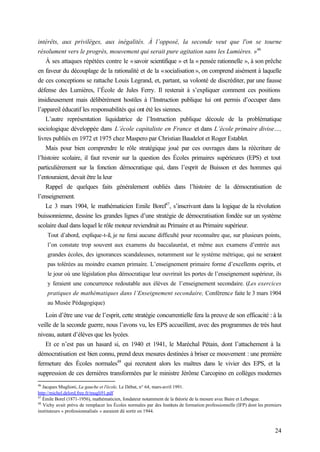 24
intérêts, aux privilèges, aux inégalités. À l’opposé, la seconde veut que l'on se tourne
résolument vers le progrès, mouvement qui serait pure agitation sans les Lumières. »46
À ses attaques répétées contre le «savoir scientifique » et la « pensée rationnelle », à son prêche
en faveur du découplage de la rationalité et de la «socialisation », on comprend aisément à laquelle
de ces conceptions se rattache Louis Legrand, et, partant, sa volonté de discréditer, par une fausse
défense des Lumières, l’École de Jules Ferry. Il resterait à s’expliquer comment ces positions
insidieusement mais délibérément hostiles à l’Instruction publique lui ont permis d’occuper dans
l’appareil éducatif les responsabilités qui ont été les siennes.
L’autre représentation liquidatrice de l’Instruction publique découle de la problématique
sociologique développée dans L’école capitaliste en France et dans L’école primaire divise…,
livres publiés en 1972 et 1975 chez Maspero par Christian Baudelot et Roger Establet.
Mais pour bien comprendre le rôle stratégique joué par ces ouvrages dans la réécriture de
l’histoire scolaire, il faut revenir sur la question des Écoles primaires supérieures (EPS) et tout
particulièrement sur la fonction démocratique qui, dans l’esprit de Buisson et des hommes qui
l’entouraient, devait être la leur
Rappel de quelques faits généralement oubliés dans l’histoire de la démocratisation de
l’enseignement.
Le 3 mars 1904, le mathématicien Emile Borel47
, s’inscrivant dans la logique de la révolution
buissonnienne, dessine les grandes lignes d’une stratégie de démocratisation fondée sur un système
scolaire dual dans lequel le rôle moteur reviendrait au Primaire et au Primaire supérieur.
Tout d’abord, explique-t-il, je ne ferai aucune difficulté pour reconnaître que, sur plusieurs points,
l’on constate trop souvent aux examens du baccalauréat, et même aux examens d’entrée aux
grandes écoles, des ignorances scandaleuses, notamment sur le système métrique, qui ne seraient
pas tolérées au moindre examen primaire. L’enseignement primaire forme d’excellents esprits, et
le jour où une législation plus démocratique leur ouvrirait les portes de l’enseignement supérieur, ils
y feraient une concurrence redoutable aux élèves de l’enseignement secondaire. (Les exercices
pratiques de mathématiques dans l’Enseignement secondaire, Conférence faite le 3 mars 1904
au Musée Pédagogique)
Loin d’être une vue de l’esprit, cette stratégie concurrentielle fera la preuve de son efficacité : à la
veille de la seconde guerre, nous l’avons vu, les EPS accueillent, avec des programmes de très haut
niveau, autant d’élèves que les lycées.
Et ce n’est pas un hasard si, en 1940 et 1941, le Maréchal Pétain, dont l’attachement à la
démocratisation est bien connu, prend deux mesures destinées à briser ce mouvement : une première
fermeture des Écoles normales48
qui recrutent alors les maîtres dans le vivier des EPS, et la
suppression de ces dernières transformées par le ministre Jérôme Carcopino en collèges modernes
46
Jacques Muglioni, La gauche et l'école, Le Débat, n° 64, mars-avril 1991.
http://michel.delord.free.fr/mugli91.pdf
47
Émile Borel (1871-1956), mathématicien, fondateur notamment de la théorie de la mesure avec Baire et Lebesgue.
48
Vichy avait prévu de remplacer les Écoles normales par des Instituts de formation professionnelle (IFP) dont les premiers
instituteurs « professionnalisés » auraient dû sortir en 1944.
 
