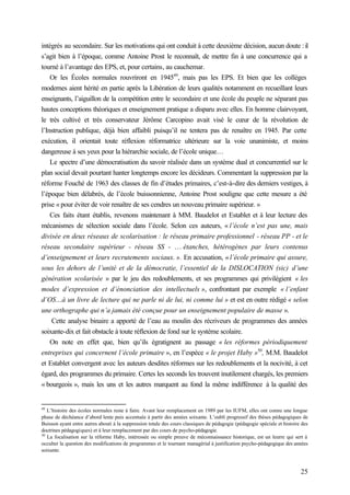 25
intégrés au secondaire. Sur les motivations qui ont conduit à cette deuxième décision, aucun doute :il
s’agit bien à l’époque, comme Antoine Prost le reconnaît, de mettre fin à une concurrence qui a
tourné à l’avantage des EPS, et, pour certains, au cauchemar.
Or les Écoles normales rouvriront en 194549
, mais pas les EPS. Et bien que les collèges
modernes aient hérité en partie après la Libération de leurs qualités notamment en recueillant leurs
enseignants, l’aiguillon de la compétition entre le secondaire et une école du peuple ne séparant pas
hautes conceptions théoriques et enseignement pratique a disparu avec elles. En homme clairvoyant,
le très cultivé et très conservateur Jérôme Carcopino avait visé le cœur de la révolution de
l’Instruction publique, déjà bien affaibli puisqu’il ne tentera pas de renaître en 1945. Par cette
exécution, il orientait toute réflexion réformatrice ultérieure sur la voie unanimiste, et moins
dangereuse à ses yeux pour la hiérarchie sociale, de l’école unique…
Le spectre d’une démocratisation du savoir réalisée dans un système dual et concurrentiel sur le
plan social devait pourtant hanter longtemps encore les décideurs. Commentant la suppression par la
réforme Fouché de 1963 des classes de fin d’études primaires, c’est-à-dire des derniers vestiges, à
l’époque bien délabrés, de l’école buissonnienne, Antoine Prost souligne que cette mesure a été
prise « pour éviter de voir renaître de ses cendres un nouveau primaire supérieur. »
Ces faits étant établis, revenons maintenant à MM. Baudelot et Establet et à leur lecture des
mécanismes de sélection sociale dans l’école. Selon ces auteurs, « l’école n’est pas une, mais
divisée en deux réseaux de scolarisation : le réseau primaire professionnel - réseau PP - et le
réseau secondaire supérieur - réseau SS - … étanches, hétérogènes par leurs contenus
d’enseignement et leurs recrutements sociaux. ». En accusation, « l’école primaire qui assure,
sous les dehors de l’unité et de la démocratie, l’essentiel de la DISLOCATION (sic) d’une
génération scolarisée » par le jeu des redoublements, et ses programmes qui privilégient « les
modes d’expression et d’énonciation des intellectuels », confrontant par exemple « l’enfant
d’OS…à un livre de lecture qui ne parle ni de lui, ni comme lui » et est en outre rédigé « selon
une orthographe qui n’a jamais été conçue pour un enseignement populaire de masse ».
Cette analyse binaire a apporté de l’eau au moulin des récriveurs de programmes des années
soixante-dix et fait obstacle à toute réflexion de fond sur le système scolaire.
On note en effet que, bien qu’ils égratignent au passage « les réformes périodiquement
entreprises qui concernent l’école primaire », en l’espèce « le projet Haby »50
, M.M. Baudelot
et Establet convergent avec les auteurs desdites réformes sur les redoublements et la nocivité, à cet
égard, des programmes du primaire. Certes les seconds les trouvent inutilement chargés, les premiers
« bourgeois », mais les uns et les autres marquent au fond la même indifférence à la qualité des
49
L’histoire des écoles normales reste à faire. Avant leur remplacement en 1989 par les IUFM, elles ont connu une longue
phase de déchéance d’abord lente puis accentuée à partir des années soixante. L’oubli progressif des thèses pédagogiques de
Buisson ayant entre autres abouti à la suppression totale des cours classiques de pédagogie (pédagogie spéciale et histoire des
doctrines pédagogiques) et à leur remplacement par des cours de psycho-pédagogie.
50
La focalisation sur la réforme Haby, intéressée ou simple preuve de méconnaissance historique, est un leurre qui sert à
occulter la question des modifications de programmes et le tournant managérial à justification psycho-pédagogique des années
soixante.
 
