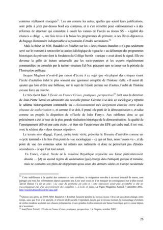 26
contenus réellement enseignés51
. Les uns comme les autres, quelles que soient leurs justifications,
sont prêts à jeter par-dessus bord ces contenus, et à s’en remettre pour «démocratiser » à des
réformes de structure qui consistent à ouvrir les vannes de l’accès au réseau SS - « égalité des
chances » oblige -, une fois revus à la baisse les programmes du primaire, à des élèves dépourvus
du bagage élémentaire indispensable à la poursuite d’études secondaires.52
Mais la thèse de MM. Baudelot et Establet sur les « deux réseaux étanches » n’a pas seulement
servi sur le moment à renouveler la caution idéologique de « gauche » au délitement des programmes
historiques du primaire dont la fondation du Collège bientôt « unique » avait donné le signal. Elle est
devenue la grille de lecture universelle que les socio-penseurs et les experts régulièrement
commandités ou consultés par la techno-structure Ed-Nat. plaquent sans se lasser sur la période de
l’Instruction publique.
Jacques Muglioni n’avait-il pas raison d’écrire à ce sujet que «la plupart des critiques visant
l’école d’autrefois trahit le plus souvent une ignorance complète de l’histoire réelle. » Il aurait dû
ajouter que loin d’être une faiblesse, sur le sujet de l’école comme sur d’autres, l’oubli de l’histoire
est une force en marche.
Le très récent livre L'Ecole en France Crises, pratiques, perspectives53
écrit sous la direction
de Jean-Pierre Terrail en administre une nouvelle preuve. Comme il se doit, ce sociologue y reprend
le schéma historiquement contestable du « cloisonnement très largement étanche entre deux
réseaux de scolarisation », et comme il se doit, il prend «le parti de la démocratisation », et salue
comme un progrès la disparition de « l'école de Jules Ferry ». Aux oubliettes donc ce qui
précisément a été la base de la plus grande réalisation historique de la démocratisation : la qualité de
l’enseignement délivré par cette école ; et bien sûr l’expérience des EPS qui cadre mal, il est vrai,
avec le schéma des « deux réseaux séparés ».
Le terrain ainsi dégagé, il peut, contre toute vérité, présenter le Primaire d’autrefois comme un
« cycle terminal» à la fois d’un point de vue sociologique - ce qui est faux, nous l’avons vu -, et du
point de vue des contenus selon lui réduits aux rudiments et donc ne permettant pas d'études
secondaires - ce qui l’est tout autant.
En France, écrit-il, l'école de la troisième République représente une forme particulièrement
aboutie … [d'] un second régime de scolarisation [qui] émerge dans l'antiquité grecque et romaine,
mais ne connaîtra son plein développement qu'au cours des derniers siècles en Europe occidentale
51
Cette indifférence à la qualité des contenus et son corollaire, la résignation non-dite à un recul éducatif de masse, sont
partagés par tous les réformateurs depuis quarante ans. Leur seul souci est d’en masquer les conséquences sur le plan social.
Xavier Darcos l’a dit un jour : «Le cœur du problème est celui-ci : cette régression serait plus acceptable si elle ne
s'accompagnait pas d'un accroissement des inégalités ». L’école en faute, Le Figaro-Magazine, Samedi 7 décembre 2002.
http://michel.delord.free.fr/fer-darc.pdf
52
Quinze ans après, en 1989, MM. Baudelot et Establet faisaient paraître Le niveau monte. On avait sans doute changé, entre
temps, sans que l’on s’en aperçût, et d’école et de société. Cependant, tandis que le niveau montait, le pourcentage d’enfants
de milieu modeste accédant aux classes préparatoires et aux grandes écoles amorçait une baisse historique qui n’a cessé depuis
de s’accentuer.
53
Jean Pierre Terrail, L'Ecole en France Crises, pratiques, perspectives. La Dispute, octobre 2005.
 