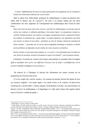 27
... il assure l'alphabétisation de masse de la plus grande partie de la population tout en continuant à
l'écarter des formes plus élaborées des savoirs lettrés.
Dans le même livre, Stella Baruk, professeur de mathématiques et auteur de plusieurs best-
sellers dont le fameux Âge du capitaine54
, fait écho à ces propos ineptes par une docte
condamnation des tares supposées de l’enseignement des mathématiques dans l’école de Jules
Ferry.
Dans cette école du passé, dite école primaire, écrit-elle, les mathématiques, en tant que corps de
savoirs aux contenus et méthodes spécifiques, n'ont jamais figuré. Les programmes menant au
certificat d'études primaires s'en tenaient à un bagage volontairement limité, comportant l'écriture
des nombres, le maniement des « quatre règles » ou quatre opérations, une «géométrie» qui n'était
que mesures et calculs de tous ordres - périmètres ou aires de champs, volumes de contenants de
forme courante -, l'
ensemble mis au service d'
une comptabilité domestique ou bancaire, et illustré
par les problèmes en dépendant, de prix d'
achat, de vente, de pertes ou bénéfices.
Pareils contenus ne pouvaient guère préparer au secondaire et n'
y prétendaient pas. Ils étaient un
tout, fermé sur lui-même, formant et formatant les esprits et les destins55
, sauf exceptions notoires.
Conclusion : il convient de «récuser cette cassure entre primaire et secondaire dont on imagine
qu'ils se succèdent alors qu'ils sont différents d'essence non de degré » en fondant une «école
première destinée à remplacer l'école primaire ».
On retrouve là, à l’identique, le discours des réformateurs des années soixante sur les
programmes de l’école de Jules Ferry.
À la fois coupés des «savoirs savants », les contenus du primaire doivent être épurés de tous
ces exercices vulgaires : « les quatre règles », les calculs d’aires et de volumes ; ils doivent être
investis par les « savoirs lettrés ». Surtout, puisque l’école primaire n’est plus « un cycle terminal», ils
doivent s’ouvrir à la mathématique, à la linguistique et à mille autres trésors dont naguère étaient
tenus à l’écart les « enfants du peuple ».
54
Stella Baruk L’âge du capitaine, le Seuil, 1998.
55
Stella Baruk s’est-elle souciée de vérifier ce qu’elle avance ? On peut en douter. Donnons aujourd’hui les problèmes
suivants à des élèves de troisième dont le destin n’est pas « formaté » puisque presque tous passent en seconde.
Exercice 355 dans Arithmétique Brevet élémentaire, Armand Millet, Hachette , 1923 : « Une banquise ayant la forme d’un
cylindre droit vertical émerge de 5m hors de la mer. Quelle est la hauteur immergée de cette banquise ? Densité de la glace
0,92 ; densité de l’eau de mer 1,027. »
Brevet 1924 ; sujet de géométrie donné à Paris : « Une pièce d’acier parfaitement adaptée a la forme d’une pyramide régulière
de 0 m 16 de hauteur. Sa base est un carré inscrit dans un cercle dont un arc de 116°36’ mesure 58 mm, 3. L’acier employé a
pour densité 7,84 ; on demande de déterminer le poids de la pièce pyramidale. ( Prendre Pi = 3,14 ).
 
