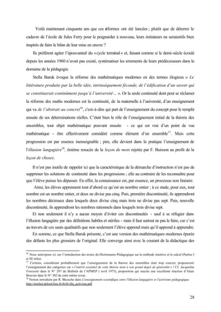 28
Voilà maintenant cinquante ans que ces réformes ont été lancées ; plutôt que de déterrer le
cadavre de l’école de Jules Ferry pour le poignarder à nouveau, leurs initiateurs ne seraientils bien
inspirés de faire le bilan de leur mise en œuvre ?
Ils préfèrent agiter l’épouvantail du «cycle terminal» et, faisant comme si le demi-siècle écoulé
depuis les années 1960 n’avait pas existé, systématiser les errements de leurs prédécesseurs dans le
domaine de la pédagogie.
Stella Baruk évoque la réforme des mathématiques modernes en des termes élogieux :« Le
littérature produite par la belle idée, intrinsèquement féconde, de l’édification d’un savoir qui
se constituerait continûment jusqu’à l’université… ». Or la seule continuité dont peut se réclamer
la réforme des maths modernes est la continuité, de la maternelle à l’université, d’un enseignement
qui va de l’abstrait au concret56
, c'est-à-dire qui part de l’enseignement du concept pour le remplir
ensuite de ses déterminations réelles. C’était bien le rôle de l’enseignement initial de la théorie des
ensembles, tout objet mathématique pouvant ensuite - ce qui est vrai d’un point de vue
mathématique - être effectivement considéré comme élément d’un ensemble57
. Mais cette
progression est par essence inenseignable ; pire, elle devient dans la pratique l’enseignement de
l’illusion langagiére58
, énième resucée de la leçon de mots rejetée par F. Buisson au profit de la
leçon de choses.
Il n’est pas inutile de rappeler ici que la caractéristique de la démarche d’instruction n’est pas de
supprimer les solutions de continuité dans les progressions ; elle au contraire de les reconnaître pour
que l’élève puisse les dépasser. En effet, la connaissance est, par essence, un processus non linéaire.
Ainsi, les élèves apprennent tout d’abord ce qu’est un nombre entier ; à ce stade, pour eux, tout
nombre est un nombre entier, et deux ne divise pas cinq. Puis, première discontinuité, ils apprendront
les nombres décimaux dans lesquels deux divise cinq mais trois ne divise pas sept. Puis, nouvelle
discontinuité, ils apprendront les nombres rationnels dans lesquels trois divise sept.
Et non seulement il n’y a aucun moyen d’éviter ces discontinuités - sauf à se réfugier dans
l’illusion langagière par des définitions habiles et stériles - mais il faut surtout ne pas le faire, car c’est
au travers de ces sauts qualitatifs que non seulement l’élève apprend mais qu’il apprend à apprendre.
En somme, ce que Stella Baruk présente, c’est une version des mathématiques modernes épurée
des défauts les plus grossiers de l’original. Elle converge ainsi avec le courant de la didactique des
56
Nous anticipons ici sur l’introduction des textes du Dictionnaire Pédagogique sur la méthode intuitive et le calcul (Parties I
et III infra).
57
Certains, considérant probablement que l’enseignement de la théorie des ensembles était trop concret, proposeront
l’enseignement des catégories car « l’intérêt essentiel de cette théorie tient à son grand degré de généralité » ! Cf. Jacqueline
Fourastié dans le N° 297 du Bulletin de l’APMEP ( avril 1975), proposition qui suscite une excellente réaction d’Alain
Bouvier dans le N° 302 de cette même revue.
58
Notion introduite par R. Bkouche dans L'enseignement scientifique entre l'illusion langagière et l'activisme pédagogique.
http://michel.delord.free.fr/rb/rb-illu_activism.pdf
 