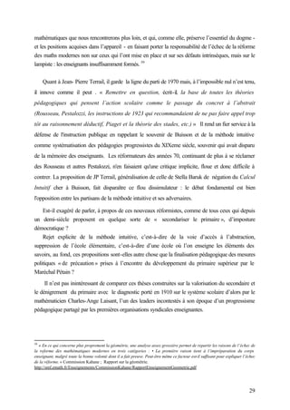 29
mathématiques que nous rencontrerons plus loin, et qui, comme elle, préserve l’essentiel du dogme -
et les positions acquises dans l’appareil - en faisant porter la responsabilité de l’échec de la réforme
des maths modernes non sur ceux qui l’ont mise en place et sur ses défauts intrinsèques, mais sur le
lampiste : les enseignants insuffisamment formés. 59
Quant à Jean- Pierre Terrail, il garde la ligne du parti de 1970 mais, à l’impossible nul n’est tenu,
il innove comme il peut . « Remettre en question, écrit-il, la base de toutes les théories
pédagogiques qui pensent l’action scolaire comme le passage du concret à l’abstrait
(Rousseau, Pestalozzi, les instructions de 1923 qui recommandaient de ne pas faire appel trop
tôt au raisonnement déductif, Piaget et la théorie des stades, etc.) » Il rend un fier service à la
défense de l'instruction publique en rappelant le souvenir de Buisson et de la méthode intuitive
comme systématisation des pédagogies progressistes du XIXeme siècle, souvenir qui avait disparu
de la mémoire des enseignants. Les réformateurs des années 70, continuant de plus à se réclamer
des Rousseau et autres Pestalozzi, n'en faisaient qu'une critique implicite, floue et donc difficile à
contrer. La proposition de JP Terrail, généralisation de celle de Stella Baruk de négation du Calcul
Intuitif cher à Buisson, fait disparaître ce flou dissimulateur : le débat fondamental est bien
l'opposition entre les partisans de la méthode intuitive et ses adversaires.
Est-il exagéré de parler, à propos de ces nouveaux réformistes, comme de tous ceux qui depuis
un demi-siècle proposent en quelque sorte de « secondariser le primaire », d’imposture
démocratique ?
Rejet explicite de la méthode intuitive, c’est-à-dire de la voie d’accès à l’abstraction,
suppression de l’école élémentaire, c’est-à-dire d’une école où l’on enseigne les éléments des
savoirs, au fond, ces propositions sont-elles autre chose que la finalisation pédagogique des mesures
politiques « de précaution » prises à l’encontre du développement du primaire supérieur par le
Maréchal Pétain ?
Il n’est pas inintéressant de comparer ces thèses construites sur la valorisation du secondaire et
le dénigrement du primaire avec le diagnostic porté en 1910 sur le système scolaire d’alors par le
mathématicien Charles-Ange Laisant, l’un des leaders incontestés à son époque d’un progressisme
pédagogique partagé par les premières organisations syndicales enseignantes.
59
« En ce qui concerne plus proprement la géométrie, une analyse assez grossière permet de repartir les raisons de l’échec de
la reforme des mathématiques modernes en trois catégories : • La première raison tient à l’impréparation du corps
enseignant, malgré toute la bonne volonté dont il a fait preuve. Peut-être même ce facteur est-il suffisant pour expliquer l’échec
de la réforme. » Commission Kahane ; Rapport sur la géométrie.
http://smf.emath.fr/Enseignements/CommissionKahane/RapportEnseignementGeometrie.pdf
 