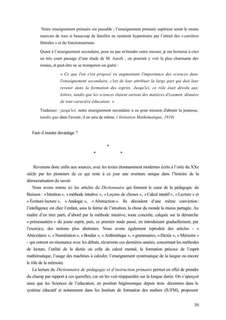30
Notre enseignement primaire est passable ; l’enseignement primaire supérieur serait le moins
mauvais de tous si beaucoup de familles ne restaient hypnotisées par l’attrait des «carrières
libérales » et du fonctionnarisme.
Quant à l’enseignement secondaire, pour ne pas m'étendre outre mesure, je me bornerai à citer
un très court passage d’une étude de M. Ascoli ; on pourrait y voir la plus charmante des
ironies, et peut-être ne se tromperait-on guère :
« Ce que l'on s'est proposé en augmentant l'importance des sciences dans
l'enseignement secondaire, c'est de leur attribuer la large part qui doit leur
revenir dans la formation des esprits. Jusqu'ici, ce rôle était dévolu aux
lettres, tandis que les sciences étaient surtout des matières d'examen, dénuées
de tout caractère éducateur. »
Traduisez : jusqu'ici, notre enseignement secondaire a eu pour mission d'abrutir la jeunesse,
tandis que dans l'avenir, il en sera de même. ( Initiation Mathématique, 1910)
Faut-il insister davantage ?
*
* *
Revenons donc enfin aux sources, avec les textes étonnamment modernes écrits à l’orée du XXe
siècle par les pionniers de ce qui reste à ce jour une aventure unique dans l’histoire de la
démocratisation du savoir
Nous avons retenu ici les articles du Dictionnaire qui forment le cœur de la pédagogie de
Buisson : «Intuition», «méthode intuitive », «Leçons de choses », «Calcul intuitif », «Lecture » et
« Écriture-lecture », « Analogie », « Abstraction ». Ils découlent d’une même conviction :
l’intelligence est chez l’enfant, sous la forme de l’intuition, la chose du monde la mieux partagée. Au
maître d’en tirer parti, d’abord par la méthode intuitive, toute concrète, calquée sur la démarche
« primesautière » du jeune esprit, puis, ce premier stade passé, en introduisant graduellement, par
l’exercice, des notions plus abstraites. Nous avons également reproduit des articles - «
Abécédaire », « Numération », « Boulier », « Arithmétique », « grammaire», «Dictée », « Mémoire »
- qui entrent en résonance avec les débats, récurrents ces dernières années, concernant les méthodes
de lecture, l’utilité de la dictée ou celle du calcul mental, la formation précoce de l’esprit
mathématique, l’usage des machines à calculer, l’enseignement systématique de la langue ou encore
le rôle de la mémoire.
La lecture du Dictionnaire de pédagogie et d’instruction primaire permet en effet de prendre
du champ par rapport à ces querelles, car on les voit réapparaître sur la longue durée. On s’aperçoit
ainsi que les Sciences de l’éducation, en position hégémonique depuis trois décennies dans le
système éducatif et notamment dans les Instituts de formation des maîtres (IUFM), proposent
 