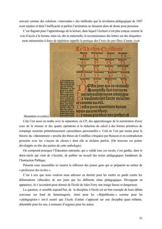31
souvent comme des solutions «innovantes » des méthodes que la révolution pédagogique de 1887
avait rejetées et dont l’inefficacité et parfois l’arriération ne faisaient alors de doute pour personne.
C’est flagrant pour l’apprentissage de la lecture, dans lequel l’écriture n’est plus conçue comme la
voie d’accès à la lecture, mais où, dès la maternelle, la reconnaissance des lettres sur des étiquettes-
mots mémorisées à force de répétition rappelle la pratique des Croix-de-par-Dieu d’antan. (voir
illustration ci-contre)
Cela l’est aussi en maths avec la séparation, en CP, des apprentissages de la numération d'avec
ceux de la mesure et des quatre opérations et la réduction du calcul à des formes primitives de
comptage nommés prétentieusement «procédures personnelles ». Cela ne l’est pas moins pour la
théorie du «tâtonnement » proche des thèses de Condillac critiquées par Buisson et en contradiction
grossière avec les « leçons de choses » dont elle se réclame parfois. (On trouvera ces points
développés en tête des parties de cette anthologie)
On comprend pourquoi l’Éducation nationale, qui a validé tous ces reculs, s’est gardée, dans le
demi-siècle qui vient de s’écouler, de publier un recueil des textes pédagogiques fondateurs de
l’Instruction Publique.
Puissent ceux rassemblés ici nourrir la réflexion des jeunes gens qui se préparent au métier de
« professeur des écoles ».
C’est à eux que nous voulons nous adresser en dernier pour les mettre en garde contre les
déformations véhiculées de nos jours par les différents clans pédagogiques. Divergeant en
apparence, ils s’accordent pour donner de l'école de Jules Ferry une image fausse et dangereuse.
La question, si sensible aujourd’hui, de la discipline à l'école est un bon exemple de leurs débats
convenus sur fond de fantasmagorie. Ainsi pour les « Républicains » comme pour les
« pédagogistes » est-il assuré que l’école d’antan s’appuyait sur une discipline quasi militaire,
détestable pour les uns, à restaurer d’urgence pour les autres.
 