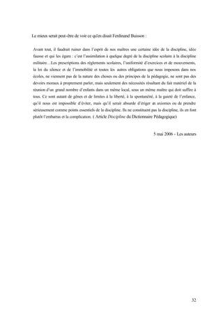 32
Le mieux serait peut-être de voir ce qu'en disait Ferdinand Buisson :
Avant tout, il faudrait ruiner dans l’esprit de nos maîtres une certaine idée de la discipline, idée
fausse et qui les égare : c’est l’assimilation à quelque degré de la discipline scolaire à la discipline
militaire…Les prescriptions des règlements scolaires, l’uniformité d’exercices et de mouvements,
la loi du silence et de l’immobilité et toutes les autres obligations que nous imposons dans nos
écoles, ne viennent pas de la nature des choses ou des principes de la pédagogie, ne sont pas des
devoirs moraux à proprement parler, mais seulement des nécessités résultant du fait matériel de la
réunion d’un grand nombre d’enfants dans un même local, sous un même maître qui doit suffire à
tous. Ce sont autant de gênes et de limites à la liberté, à la spontanéité, à la gaieté de l’enfance,
qu’il nous est impossible d’éviter, mais qu’il serait absurde d’ériger en axiomes ou de prendre
sérieusement comme points essentiels de la discipline. Ils ne constituent pas la discipline, ils en font
plutôt l’embarras et la complication. ( Article Discipline du Dictionnaire Pédagogique)
5 mai 2006 - Les auteurs
 