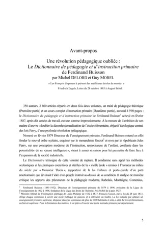 5
Avant-propos
Une révolution pédagogique oubliée :
Le Dictionnaire de pédagogie et d’instruction primaire
de Ferdinand Buisson
par Michel DELORD et Guy MOREL
« Les Français disposent à présent des meilleures écoles du monde. »
Friedrich Engels, Lettre du 28 octobre 1885 à August Bebel.
358 auteurs, 2 600 articles répartis en deux fois deux volumes, un traité de pédagogie théorique
(Première partie) et un cours complet d’instruction primaire (Deuxième partie), au total 4 590 pages :
le Dictionnaire de pédagogie et d’instruction primaire de Ferdinand Buisson1
achevé en février
1887, après dix années de travail, est une somme impressionnante. À la mesure de l’ambition de son
maître d’œuvre : doubler la déconfessionnalisation de l’école élémentaire, objectif idéologique central
des lois Ferry, d’une profonde révolution pédagogique.
Nommé en février 1879 Directeur de l’enseignement primaire, Ferdinand Buisson entend en effet
fonder le nouvel ordre scolaire, esquissé par le monarchiste Guizot2
et revu par le républicain Jules
Ferry, sur une conception moderne de l’instruction, respectueuse de l’enfant, confiante dans les
potentialités de sa «jeune intelligence », visant à armer sa raison pour lui permettre de faire face à
l’expansion de la société industrielle.
Le Dictionnaire témoigne de cette volonté de rupture. Il condamne sans appel les méthodes
scolastiques et les pratiques coercitives et stériles de la « vieille école » remises à l’honneur au milieu
du siècle par « Monsieur Thiers », rapporteur de la loi Falloux et porte-parole d’un parti
réactionnaire que révulsait l’idée d’un peuple instruit au-dessus de sa condition. Il analyse de manière
critique les apports des précurseurs de la pédagogie moderne, Rabelais, Montaigne, Comenius,
1
Ferdinand Buisson (1841-1932). Directeur de l’enseignement primaire de 1879 à 1896, président de la Ligue de
l’enseignement de 1902 à 1906, fondateur de la Ligue des droits de l’homme, Prix Nobel de la paix 1927.
2
Ministre libéral de l’Instruction publique de Louis-Philippe de 1832 à 1837, François Guizot, par la loi du 28 juin 1833,
oblige chaque commune à ouvrir une école publique de garçons et à entretenir un maître. La loi instaure par ailleurs un
enseignement primaire supérieur, dispensé dans les communes de plus de 6000 habitants et crée, à côté du brevet élémentaire,
un brevet supérieur. Pour la formation des maîtres, il est prévu d’ouvrir une école normale primaire par département.
 