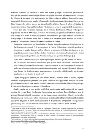 6
Condillac, Rousseau ou Pestalozzi. Il invite, sans a priori politique, les meilleurs spécialistes de
l’époque, en grammaire, mathématique, histoire, géographie, littérature, sciences naturelles à dégager
les éléments de leur savoir pour les transmettre aux élèves de l’école publique. Il dresse l’inventaire
des procédés d’enseignement les plus efficaces et les plus formateurs expérimentés en Europe et aux
Etats-Unis dont les object lessons qui deviendront les célèbres leçons de choses. Il indique la
marche à suivre pour faire accéder l’enfant à l’abstraction et lui ouvrir les portes de la connaissance.3
Conçu pour être l’instrument organique de la politique d’instruction publique voulue par les
Républicains à la fin du XIXe
siècle, il est livré par fascicules, au rythme de sa rédaction, à ceux qui
sont chargés de la mettre en œuvre, ces premiers instituteurs laïcs que Péguy baptisera « hussards de
la République ». S’adressant à eux dans la préface de la Deuxième partie, Buisson leur donne, à
propos de l’enseignement du calcul, le mode d’emploi de ce viatique :
Veulent-ils…entreprendre tout d’une haleine la révision d’un ordre quelconque d’enseignement, de
l’arithmétique par exemple ? Ils se reporteront à l’article Arithmétique ; cet article contient un
programme ou un plan du cours qui leur indiquera la succession méthodique des leçons et le mot
auquel ils trouveront chacune d’elles : d’abord Numération, puis Addition, Soustraction, etc., et ainsi
de suite jusqu’aux Logarithmes, aux Amortissements, et aux questions de Banque. [...]
Et plus loin, il condense en quelques lignes la philosophie éducative qui doit inspirer leur action :
Le Dictionnaire leur donnera ordinairement plus qu’ils n’auront eux-mêmes à enseigner : mais
c’est l’esprit même des réformes scolaires contemporaines de ne pas proportionner la culture du
maître aux nécessités étroites de son enseignement journalier, mais à ce qu’il doit savoir lui-même
pour être en état de choisir, parmi les connaissances et parmi les méthodes, celles qui répondent
aux besoins et aux facultés de ses élèves.4
Liberté pédagogique permise par une culture étendue, attention portée à l’élève, objectifs
ambitieux et progressions graduées (des quatre opérations aux applications pratiques des suites
géométriques !), tels sont donc sont les éléments constitutifs de la révolution éducative impulsée par
le Directeur de l’enseignement primaire de Jules Ferry.
Qu’elle traduise sur le plan scolaire un idéal de transformation sociale qui excède les vues du
ministre fait peu de doute. Les liens de Buisson et de son secrétaire, James Guillaume, avec la
première Internationale et le mouvement ouvrier français, même s’ils restent à éclaircir, sont avérés5
.
Par ailleurs, si le Dictionnaire est un compromis et en tant que tel reflète inévitablement la mentalité
des cercles dirigeants du temps de la colonisation et du capitalisme entreprenant, l’indépendance
[de Buisson] vis-à-vis des attitudes colonialistes de « Ferry-Tonkin »6
est un fait établi.
3
Nous nous en tenons ici à la première édition du Dictionnaire. L’analyse des variations entre celle-ci et le Nouveau
dictionnaire publié en 1911, ainsi d’ailleurs que celle de l’évolution des positions de Ferdinand Buisson après la guerre,
n’entre pas dans le cadre du présent ouvrage.
4
Idée apparemment simple mais capitale et nouvelle à l’époque. En effet, tant que l’enseignement est réduit au rudiment,
l’enseignant n’a pas à savoir plus que ce qu’il enseigne. De même si, comme c’est la tendance aujourd’hui, l’enseignement ne
consiste plus qu’à inculquer des procédures.
5
Martine Brunet, La création du premier établissement d’éducation laïque : L’Orphelinat des Batignolles
http://www.inrp.fr/she/fichiers_rtf_pdf/buisson_brunet.rtf
6
Vous avez dit … pédagogie, n° 17, novembre 1989, page 16.
 