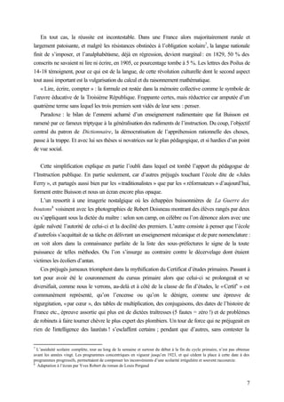 7
En tout cas, la réussite est incontestable. Dans une France alors majoritairement rurale et
largement patoisante, et malgré les résistances obstinées à l’obligation scolaire7
, la langue nationale
finit de s’imposer, et l’analphabétisme, déjà en régression, devient marginal : en 1829, 50 % des
conscrits ne savaient ni lire ni écrire, en 1905, ce pourcentage tombe à 5 %. Les lettres des Poilus de
14-18 témoignent, pour ce qui est de la langue, de cette révolution culturelle dont le second aspect
tout aussi important est la vulgarisation du calcul et du raisonnement mathématique.
« Lire, écrire, compter » : la formule est restée dans la mémoire collective comme le symbole de
l’œuvre éducative de la Troisième République. Frappante certes, mais réductrice car amputée d’un
quatrième terme sans lequel les trois premiers sont vidés de leur sens : penser.
Paradoxe : le bilan de l’ennemi acharné d’un enseignement rudimentaire que fut Buisson est
ramené par ce fameux triptyque à la généralisation des rudiments de l’instruction. Du coup, l’objectif
central du patron de Dictionnaire, la démocratisation de l’appréhension rationnelle des choses,
passe à la trappe. Et avec lui ses thèses si novatrices sur le plan pédagogique, et si hardies d’un point
de vue social.
Cette simplification explique en partie l’oubli dans lequel est tombé l’apport du pédagogue de
l’Instruction publique. En partie seulement, car d’autres préjugés touchant l’école dite de «Jules
Ferry », et partagés aussi bien par les «traditionalistes » que par les « réformateurs » d’aujourd’hui,
forment entre Buisson et nous un écran encore plus opaque.
L’un ressortit à une imagerie nostalgique où les échappées buissonnières de La Guerre des
boutons8
voisinent avec les photographies de Robert Doisneau montrant des élèves rangés par deux
ou s’appliquant sous la dictée du maître : selon son camp, on célèbre ou l’on dénonce alors avec une
égale naïveté l’autorité de celui-ci et la docilité des premiers. L’autre consiste à penser que l’école
d’autrefois s’acquittait de sa tâche en délivrant un enseignement mécanique et de pure nomenclature :
on voit alors dans la connaissance parfaite de la liste des sous-préfectures le signe de la toute
puissance de telles méthodes. Ou l’on s’insurge au contraire contre le décervelage dont étaient
victimes les écoliers d’antan.
Ces préjugés jumeaux triomphent dans la mythification du Certificat d’études primaires. Passant à
tort pour avoir été le couronnement du cursus primaire alors que celui-ci se prolongeait et se
diversifiait, comme nous le verrons, au-delà et à côté de la classe de fin d’études, le «Certif’ » est
communément représenté, qu’on l’encense ou qu’on le dénigre, comme une épreuve de
régurgitation, «par cœur », des tables de multiplication, des conjugaisons, des dates de l’histoire de
France etc., épreuve assortie qui plus est de dictées traîtresses (5 fautes = zéro !) et de problèmes
de robinets à faire tourner chèvre le plus expert des plombiers. Un tour de force qui ne préjugeait en
rien de l’intelligence des lauréats ! s’esclaffent certains ; pendant que d’autres, sans contester la
7
L’assiduité scolaire complète, tout au long de la semaine et surtout du début à la fin du cycle primaire, n’est pas obtenue
avant les années vingt. Les programmes concentriques en vigueur jusqu’en 1923, et qui cèdent la place à cette date à des
programmes progressifs, permettaient de compenser les inconvénients d’une scolarité irrégulière et souvent raccourcie.
8
Adaptation à l’écran par Yves Robert du roman de Louis Pergaud
 
