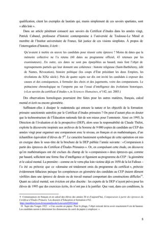 8
qualification, citent les exemples de lauréats qui, munis simplement de ces savoirs spartiates, sont
« allés loin ».
Dans un article pénétrant consacré aux savoirs du Certificat d’études dans les années vingt,
Patrick Cabanel, professeur d’histoire contemporaine à l’université de Toulouse-Le Mirail et
membre de l’Institut universitaire de France, fait justice de ces visions simplistes. À propos de
l’interrogation d’histoire, il écrit :
Qu’avaient à mettre en œuvre les candidats pour réussir cette épreuve ? Moins de dates que la
mémoire collective ne l’a retenu (60 dates au programme officiel, 43 retenues par les
examinateurs)…En outre, ces dates ne sont pas éparpillées au hasard, mais font l’objet de
regroupements partiels qui leur donnent une cohérence : histoire religieuse (Saint-Barthélemy, édit
de Nantes, Révocation), histoire politique (les coups d’État précédant les deux Empires, les
révolutions du XIXe siècle). Près de quatre sujets sur dix ont invité les candidats à exposer des
causes et des conséquences, à formuler des choix et des jugements, voire des comparaisons. Le
psittacisme chronologique ne l’emporte pas sur l’essai d’intelligence des évolutions historiques.
(«Les savoirs du certificat d’études », in Sciences Humaines, n°142, oct. 2003.)
Des observations homologues pourraient être faites pour les autres matières, français, calcul
mental et écrit ou encore géométrie.
Suffiraient-elles à dissiper le malentendu qui entoure la nature et les objectifs de la formation
primaire sanctionnée autrefois par le Certificat d’études primaires ? On peut d’autant plus en douter
que la technostructure de l’Éducation nationale fait de son mieux pour l’entretenir. Ainsi en 1995, la
Direction de l’évaluation et de la prospective (DEP), alors sous la responsabilité de Claude Thélot,
exploite la découverte inopinée aux archives de la Somme de 9 000 copies de candidats au CEP des
années vingt pour organiser une comparaison avec le niveau, en français et en mathématiques, d’un
échantillon équivalent d’élèves de 5
e9
. Le caractère hautement symbolique de cette opération est mis
en exergue dans le sous-titre de la brochure de la DEP publiée l’année suivante : «Comparaison à
partir des épreuves du Certificat d’Études Primaires ». Or, en compulsant cette étude, on découvre
qu’en mathématiques ont été exclues du champ de la «comparaison » deux épreuves qui, comme
par hasard, sollicitent une forme fine d’intelligence et figuraient auprogramme du CEP : la géométrie
et le calcul mental. La première - comme on le verra plus loin victime déjà en 1850 de la loi Falloux -
l’a été au prétexte que ce «domaine est totalement omis du programme du certificat », prétexte
évidemment fallacieux puisque les compétences en géométrie des candidats au CEP étaient dûment
vérifiées dans une épreuve de dessin ou de travail manuel comportant des constructions difficiles10
.
Quant au calcul mental, son éviction est plus discrète : les experts de la DEP n’ayant prévu pour les
élèves de 1995 que des exercices écrits, ils n’ont pas à la justifier. Que vaut, dans ces conditions, la
9 Connaissances en français et en calcul des élèves des années 20 et d’aujourd’hui, Comparaison à partir des épreuves du
Certificat d’Études Primaire. Les dossiers d’Éducation et formation n°62.
http://membres.lycos.fr/reconstrlecole/Lois/certif2095.html
10 Sujet des Vosges 1922 : « Une cocotte en papier. Pour le pliage, l’objet exécuté devra avoir exactement 8 cm de hauteur.
Les candidats auront à déterminer les dimensions du carré de papier à employer. »
 