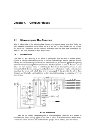 Chapter 1. Computer Buses 
1.1. Microcomputer Bus Structure 
What Is a Bus? One of the misunderstood features of computers today is the bus. Today one 
hears about the system bus, the local bus, the SCSI bus, the ISA bus, the PCI bus, the VL-bus, 
and now USB. These terms are also confused with other terms for slots, ports, connectors, etc. 
What is a bus, then, and how do these buses, differ? 
1.1.1. Bus Definition 
First, what is a bus? Basically, it is a means of getting data from one point to another, point A 
to point B, one device to another device, or one device to multiple devices. The bus includes 
not only the actual capability to transfer data between devices, but also all appropriate signaling 
information to ensure complete movement of the data from point A to point B. To avoid loss of 
data, a bus must include a means of controlling the flow of data between two devices, in order 
to insure that both devices are ready to send and/or receive information. Finally, both ends must 
understand the speed with which data is to be exchanged. A bus provides for all of these 
elements, and it includes a port definition to allow physical interfacing or connecting of two or 
more devices. 
AT bus architecture 
The bus has various component parts of a microcomputer connected by a number of 
different wires, which usually appear in the form of tracks on a Printed Circuit Board (PCB). 
These wires can be classified into four functional groups: power, address, data and control. 
 