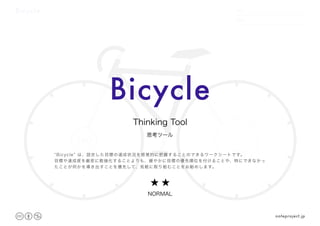 Bicycle DATE
NAME
.　　 　　.
100
/100
Bicycle
思考ツール
Thinking Tool
noteproject.jp
★ ★
NORMAL
“Bicycle” は、設定した目標の達成状況を感覚的に把握することのできるワークシートです。
目標や達成度を厳密に数値化することよりも、緩やかに目標の優先順位を付けることや、特にできなかっ
たことが何かを導き出すことを優先して、気軽に取り組むことをお勧めします。
 
