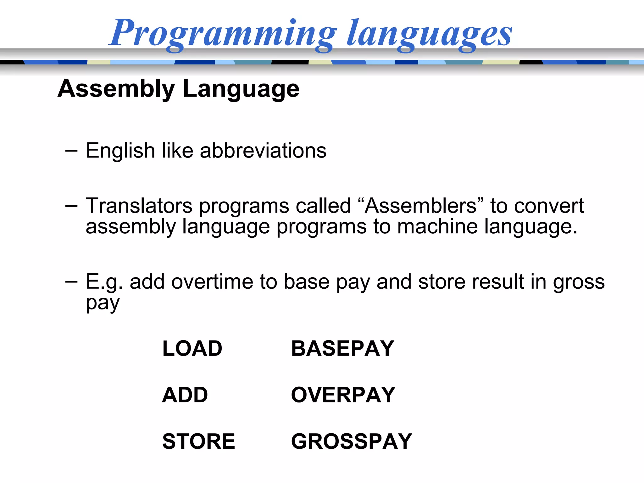 Programming languages Assembly Language – English like abbreviations – Translators programs called “Assemblers” to convert assembly language programs to machine language. – E.g. add overtime to base pay and store result in gross pay LOAD BASEPAY ADD OVERPAY STORE GROSSPAY 