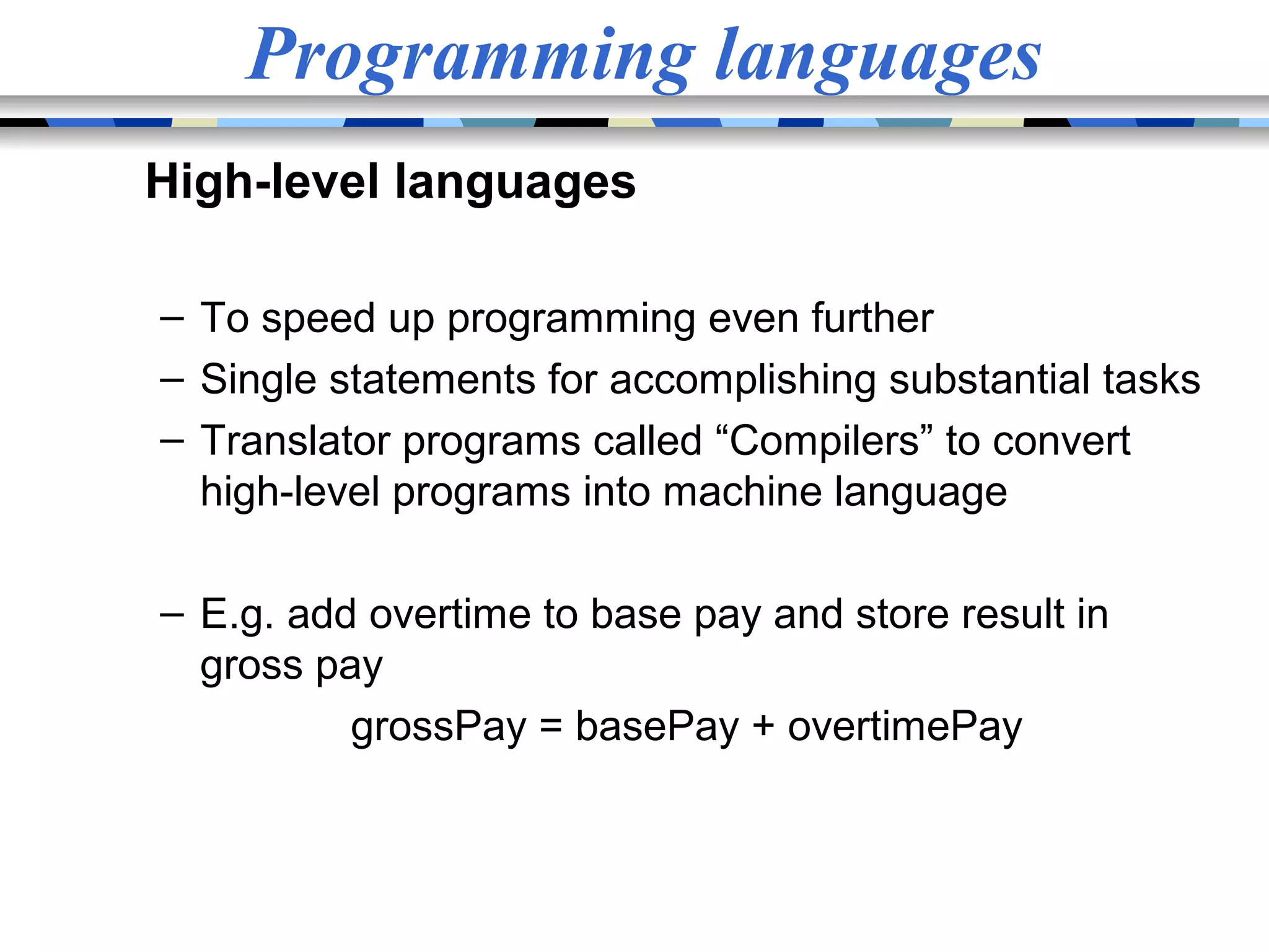 Programming languages High-level languages – To speed up programming even further – Single statements for accomplishing substantial tasks – Translator programs called “Compilers” to convert high-level programs into machine language – E.g. add overtime to base pay and store result in gross pay grossPay = basePay + overtimePay 