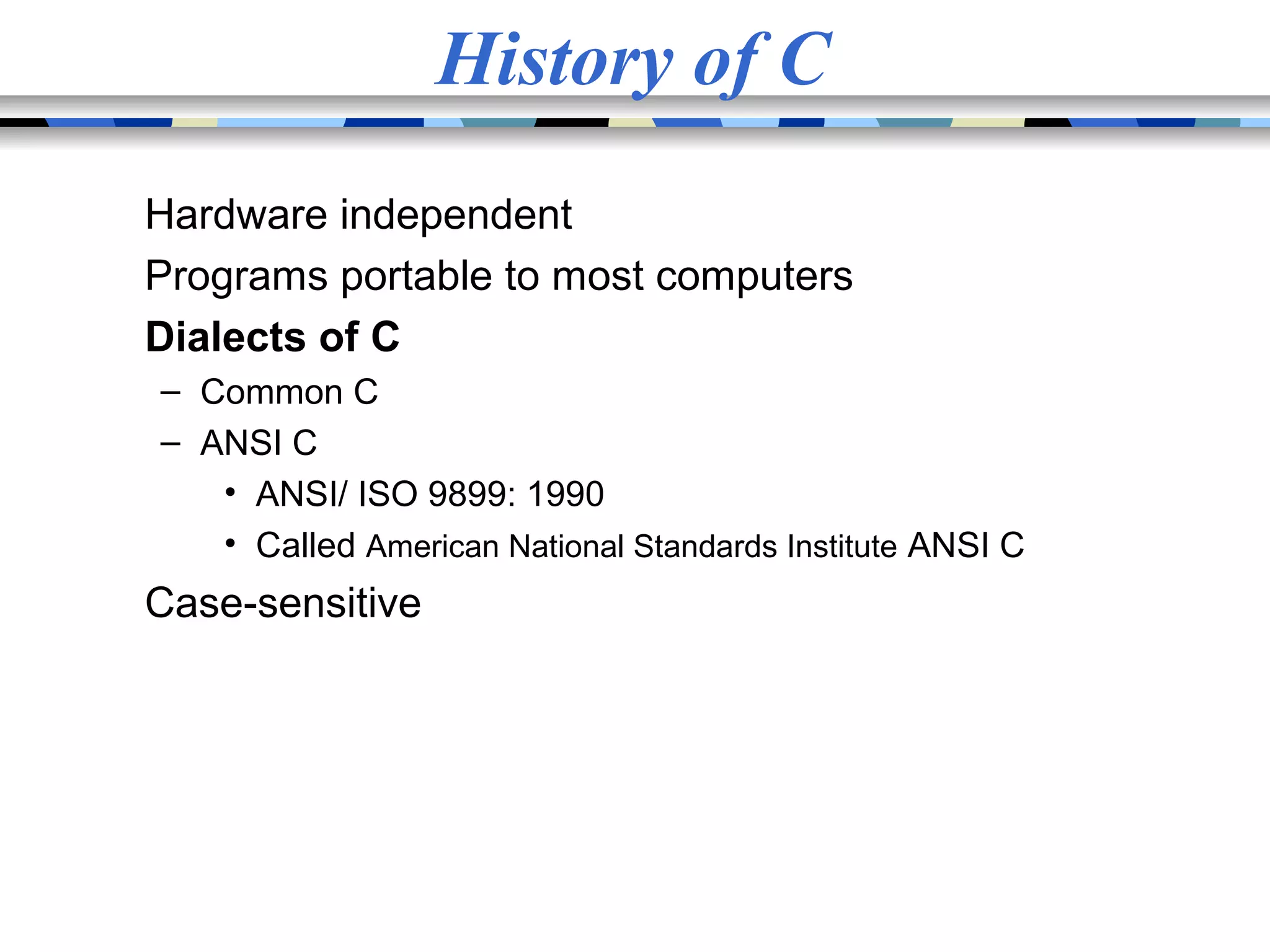 History of C Hardware independent Programs portable to most computers Dialects of C – Common C – ANSI C • ANSI/ ISO 9899: 1990 • Called American National Standards Institute ANSI C Case-sensitive 