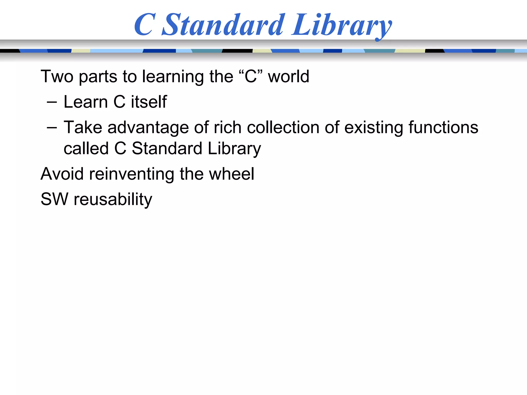 C Standard Library Two parts to learning the “C” world – Learn C itself – Take advantage of rich collection of existing functions called C Standard Library Avoid reinventing the wheel SW reusability 