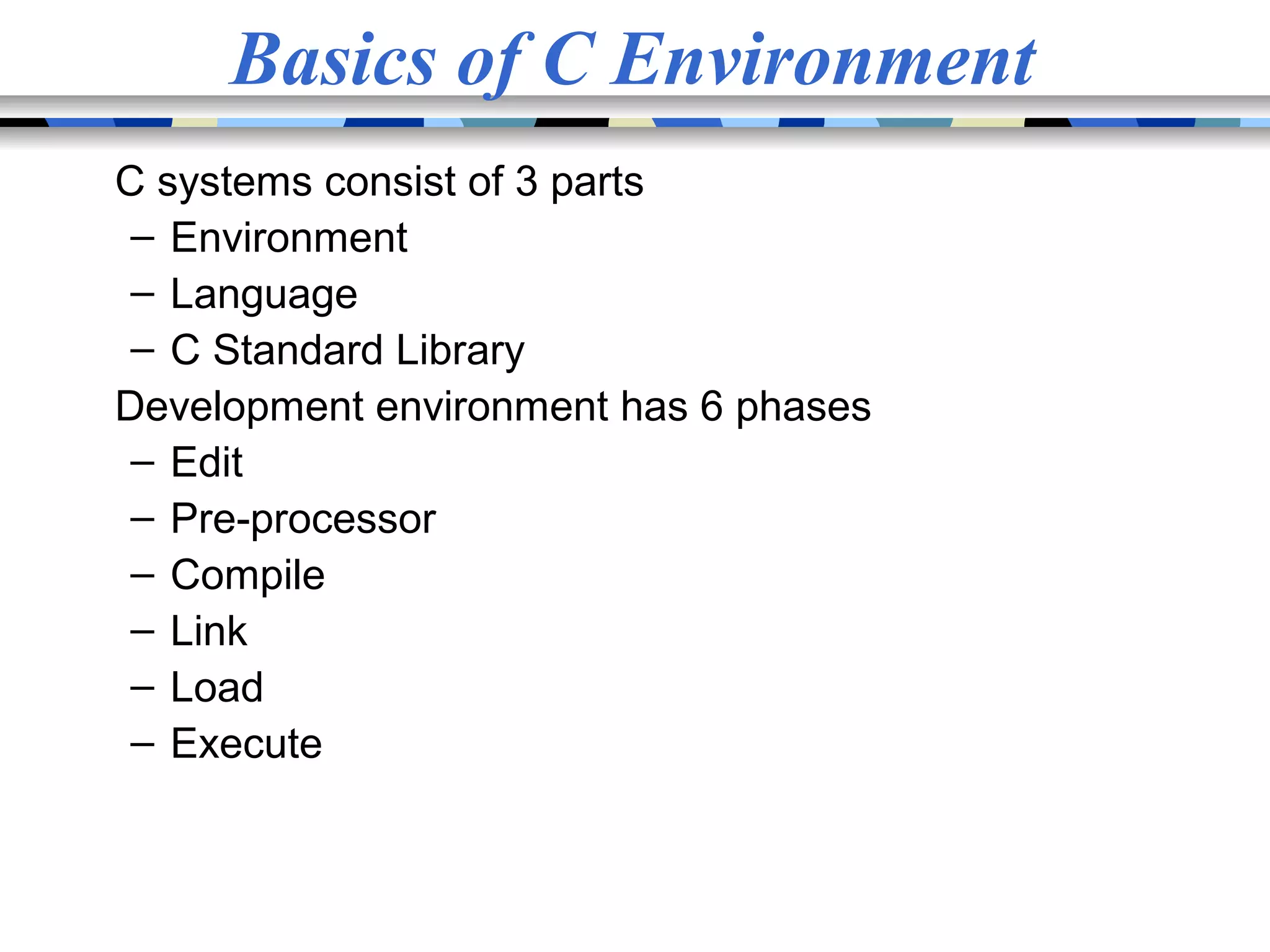 Basics of C Environment C systems consist of 3 parts – Environment – Language – C Standard Library Development environment has 6 phases – Edit – Pre-processor – Compile – Link – Load – Execute 