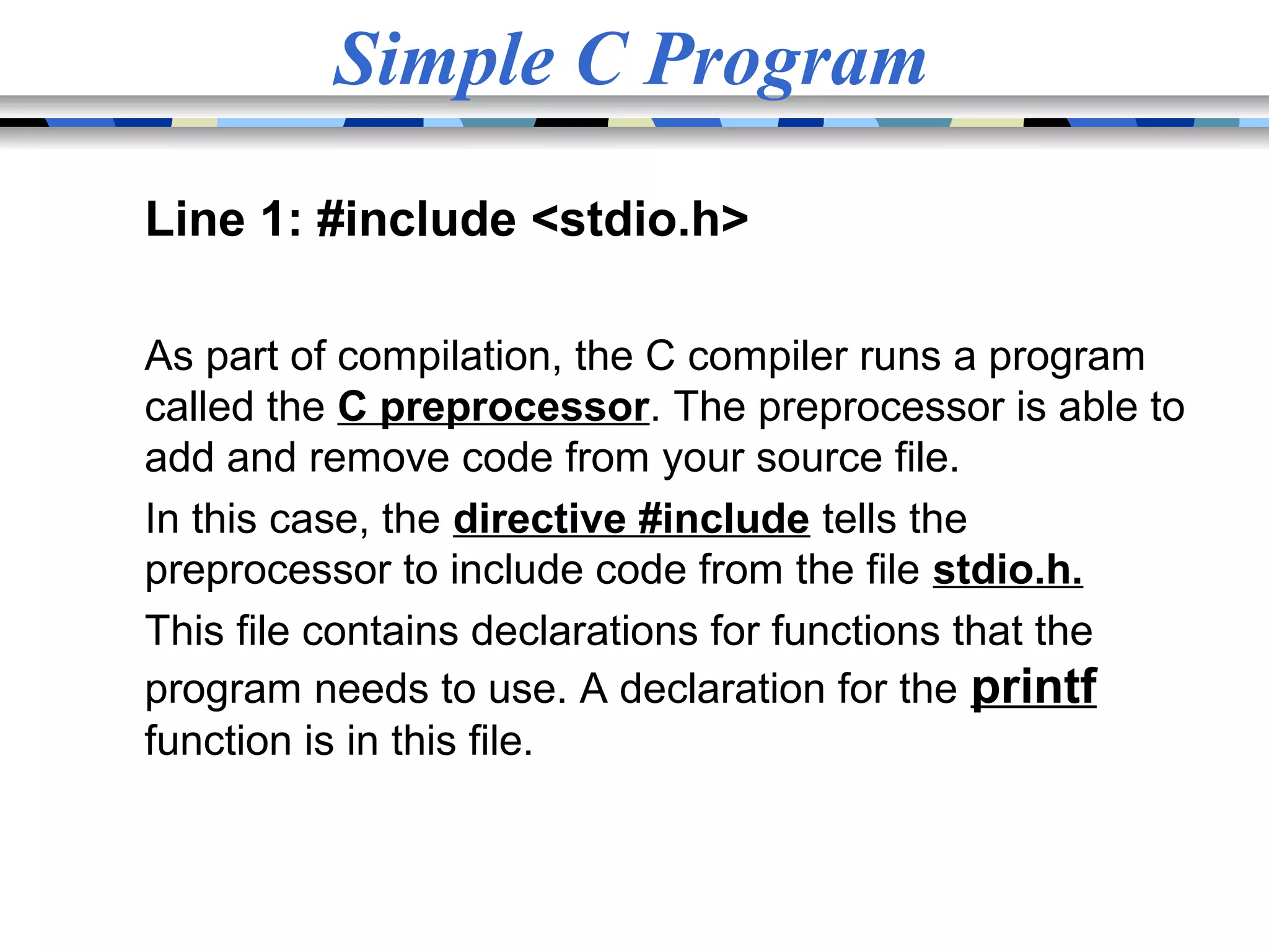 Simple C Program Line 1: #include <stdio.h> As part of compilation, the C compiler runs a program called the C preprocessor. The preprocessor is able to add and remove code from your source file. In this case, the directive #include tells the preprocessor to include code from the file stdio.h. This file contains declarations for functions that the program needs to use. A declaration for the printf function is in this file. 