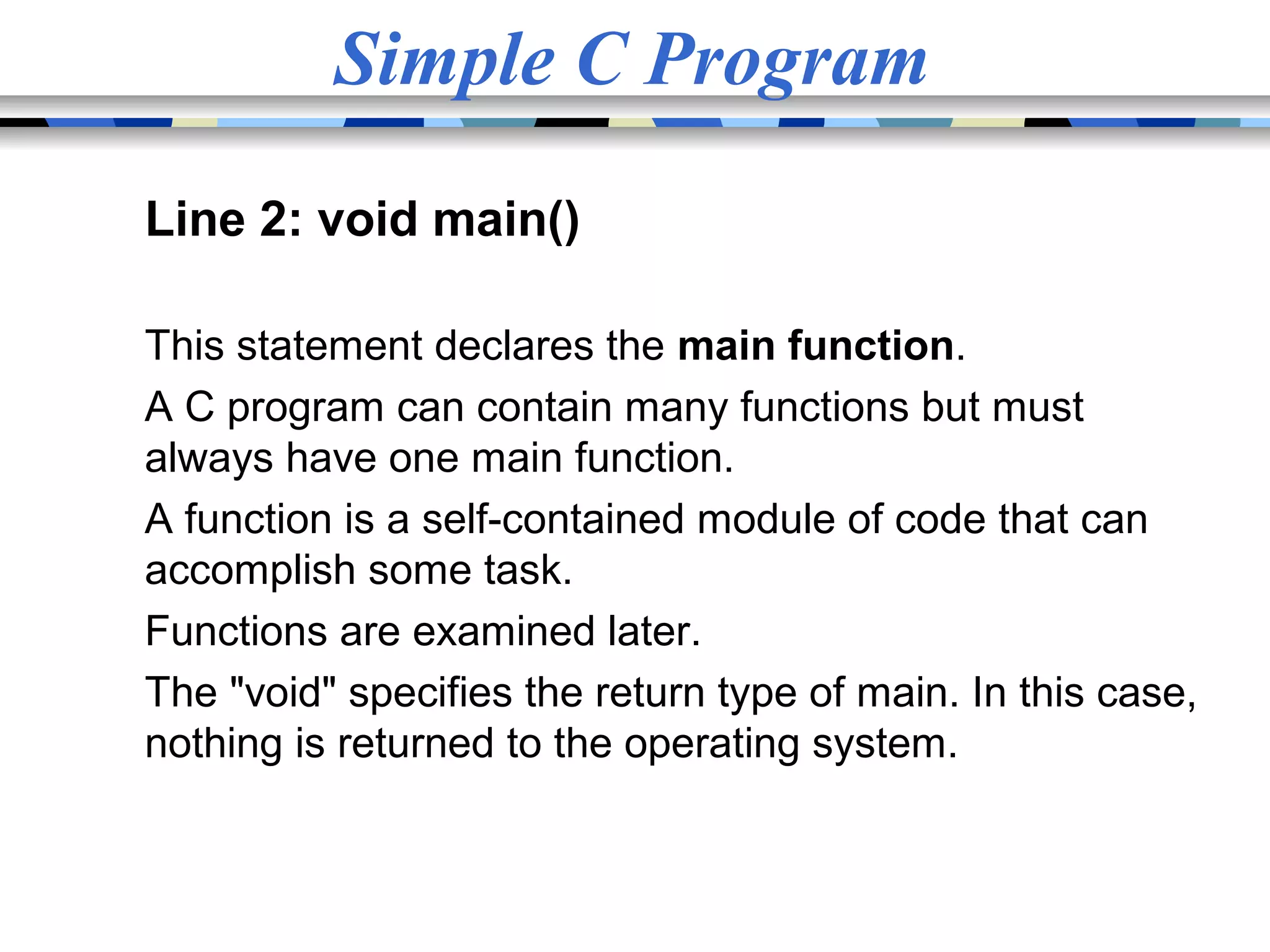 Simple C Program Line 2: void main() This statement declares the main function. A C program can contain many functions but must always have one main function. A function is a self-contained module of code that can accomplish some task. Functions are examined later. The "void" specifies the return type of main. In this case, nothing is returned to the operating system. 