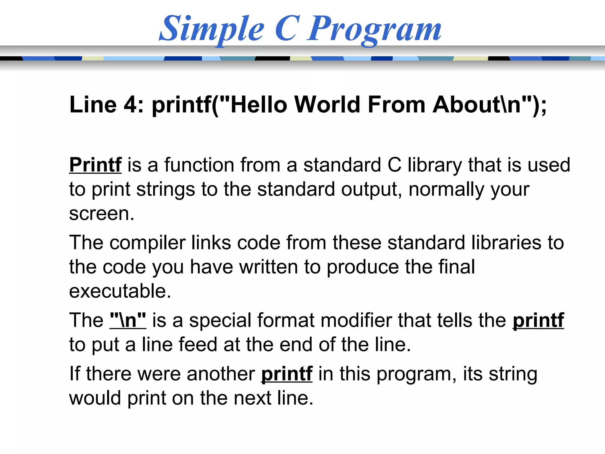 Simple C Program Line 4: printf("Hello World From Aboutn"); Printf is a function from a standard C library that is used to print strings to the standard output, normally your screen. The compiler links code from these standard libraries to the code you have written to produce the final executable. The "n" is a special format modifier that tells the printf to put a line feed at the end of the line. If there were another printf in this program, its string would print on the next line. 