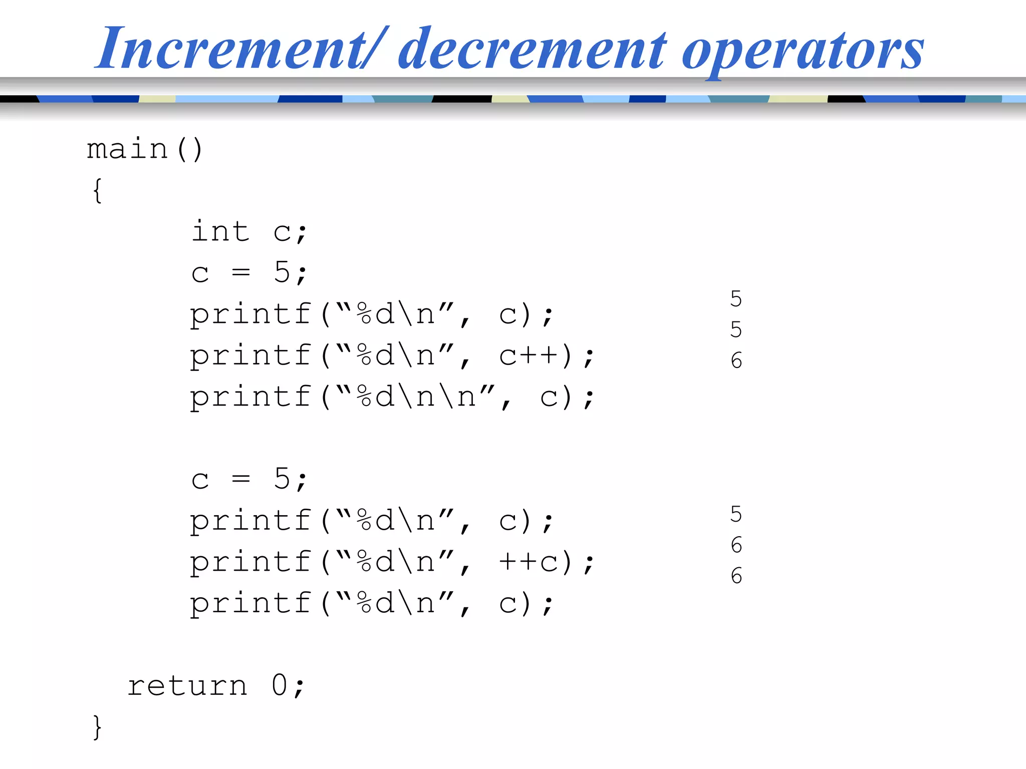 Increment/ decrement operators main() { int c; c = 5; printf(“%dn”, c); printf(“%dn”, c++); printf(“%dnn”, c); c = 5; printf(“%dn”, c); printf(“%dn”, ++c); printf(“%dn”, c); return 0; } 5 5 6 5 6 6 