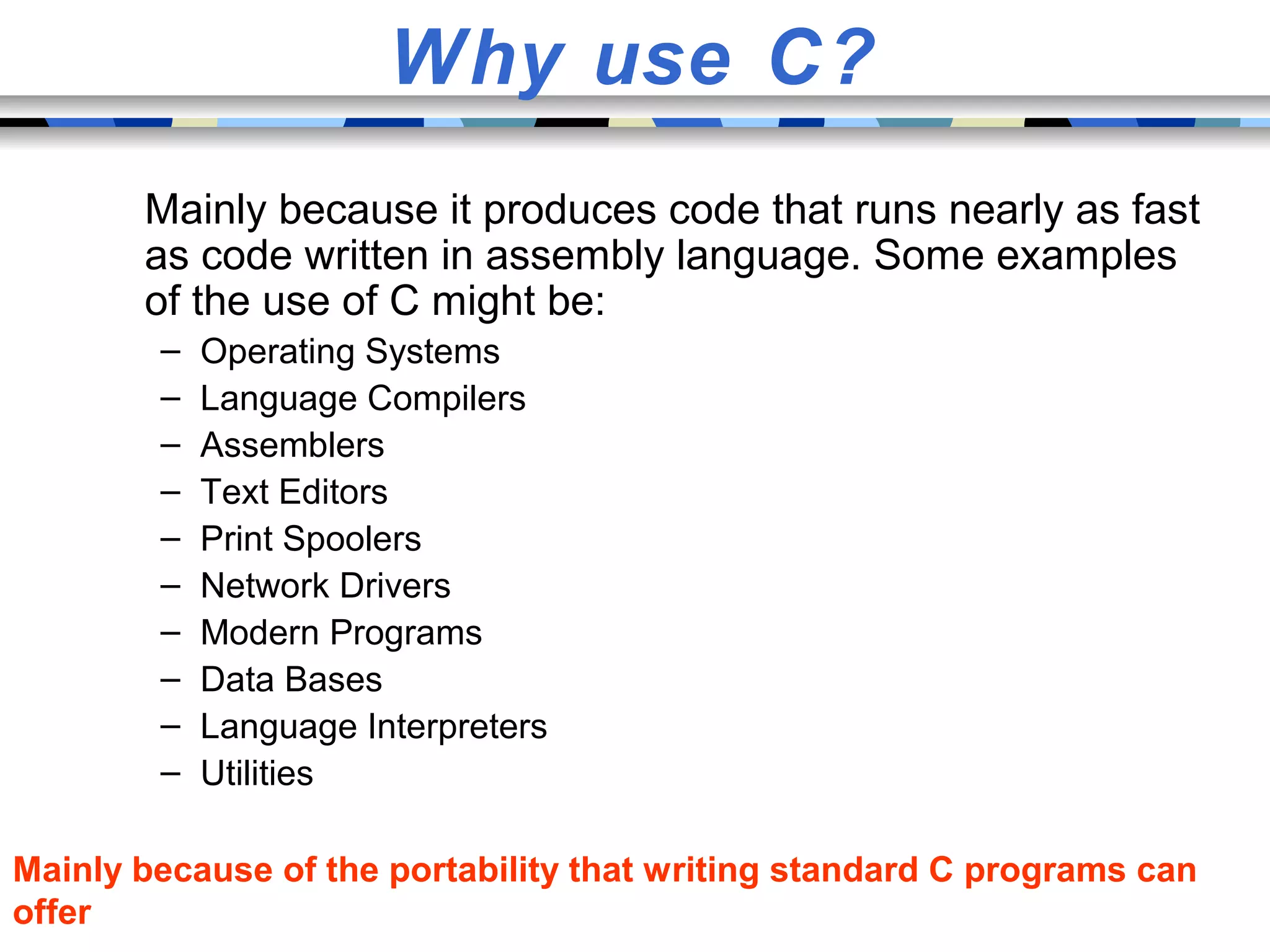 Why use C? Mainly because it produces code that runs nearly as fast as code written in assembly language. Some examples of the use of C might be: – Operating Systems – Language Compilers – Assemblers – Text Editors – Print Spoolers – Network Drivers – Modern Programs – Data Bases – Language Interpreters – Utilities Mainly because of the portability that writing standard C programs can offer 