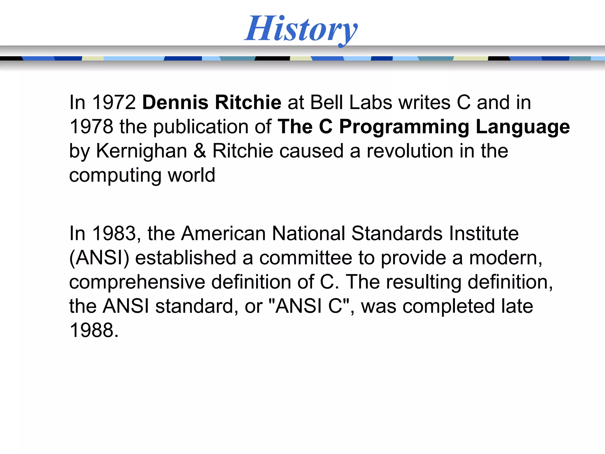 History In 1972 Dennis Ritchie at Bell Labs writes C and in 1978 the publication of The C Programming Language by Kernighan & Ritchie caused a revolution in the computing world In 1983, the American National Standards Institute (ANSI) established a committee to provide a modern, comprehensive definition of C. The resulting definition, the ANSI standard, or "ANSI C", was completed late 1988. 