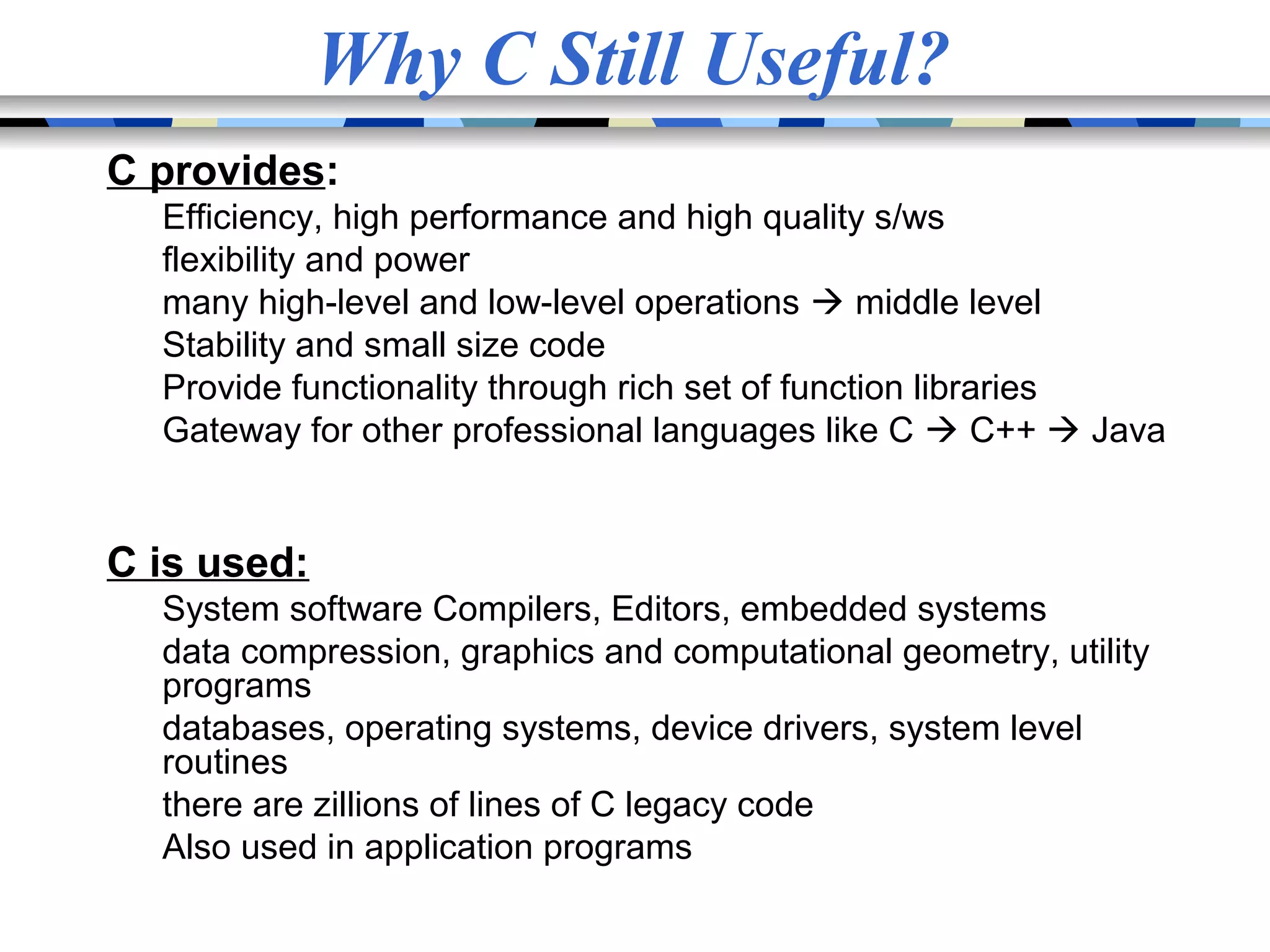 Why C Still Useful? C provides: Efficiency, high performance and high quality s/ws flexibility and power many high-level and low-level operations  middle level Stability and small size code Provide functionality through rich set of function libraries Gateway for other professional languages like C  C++  Java C is used: System software Compilers, Editors, embedded systems data compression, graphics and computational geometry, utility programs databases, operating systems, device drivers, system level routines there are zillions of lines of C legacy code Also used in application programs 