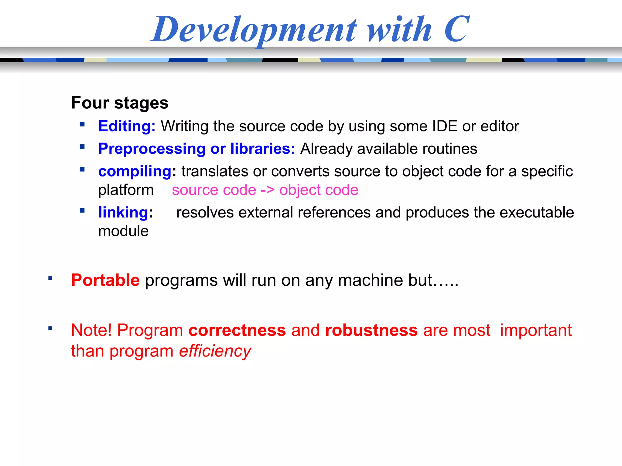 Development with C Four stages  Editing: Writing the source code by using some IDE or editor  Preprocessing or libraries: Already available routines  compiling: translates or converts source to object code for a specific platform source code -> object code  linking: resolves external references and produces the executable module  Portable programs will run on any machine but…..  Note! Program correctness and robustness are most important than program efficiency 