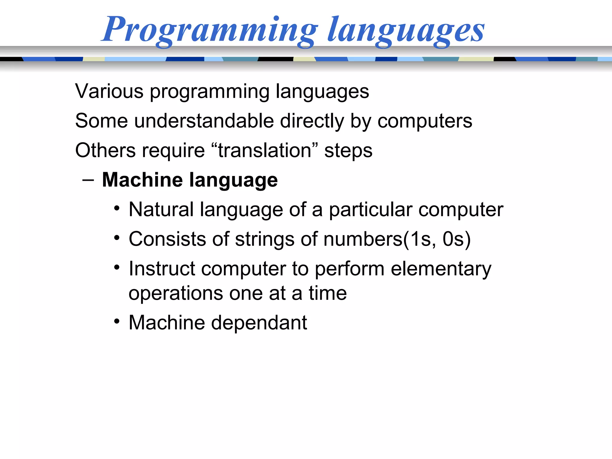 Programming languages Various programming languages Some understandable directly by computers Others require “translation” steps – Machine language • Natural language of a particular computer • Consists of strings of numbers(1s, 0s) • Instruct computer to perform elementary operations one at a time • Machine dependant 