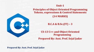 Prepared By: Asst. Prof. Sejal Jadav
Unit-1
Principles of Object Oriented Programming
Tokens, expressions & Control Statements
(14 MARKS)
B.C.A & B.Sc.(IT) – 3
CS-13 C++ and Object Oriented
Programming
Prepared By: Asst. Prof. Sejal Jadav
 