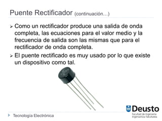 Tecnología Electrónica
Puente Rectificador (continuación…)
 Como un rectificador produce una salida de onda
completa, las ecuaciones para el valor medio y la
frecuencia de salida son las mismas que para el
rectificador de onda completa.
 El puente rectificado es muy usado por lo que existe
un dispositivo como tal.
 