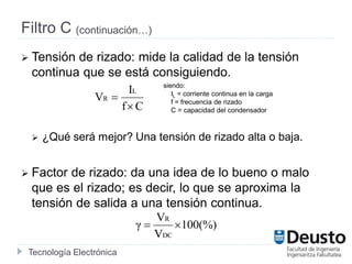 Tecnología Electrónica
Filtro C (continuación…)
 Tensión de rizado: mide la calidad de la tensión
continua que se está consiguiendo.
 ¿Qué será mejor? Una tensión de rizado alta o baja.
 Factor de rizado: da una idea de lo bueno o malo
que es el rizado; es decir, lo que se aproxima la
tensión de salida a una tensión continua.
Cf
I
V
L
R


siendo:
IL = corriente continua en la carga
f = frecuencia de rizado
C = capacidad del condensador
100(%)
V
V
γ
DC
R

 