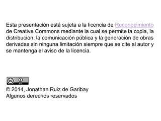 Esta presentación está sujeta a la licencia de Reconocimiento
de Creative Commons mediante la cual se permite la copia, la
distribución, la comunicación pública y la generación de obras
derivadas sin ninguna limitación siempre que se cite al autor y
se mantenga el aviso de la licencia.
© 2014, Jonathan Ruiz de Garibay
Algunos derechos reservados
 