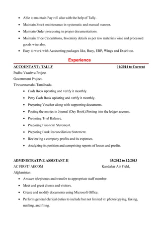 • Able to maintain Pay roll also with the help of Tally.
• Maintain Stock maintenance in systematic and manual manner.
• Maintain Order processing in proper documentations.
• Maintain Price Calculations, Inventory details as per raw materials wise and processed
goods wise also.
• Easy to work with Accounting packages like, Busy, ERP, Wings and Excel too.
Experience
ACCOUNTANT / TALLY 01/2014 to Current
Pudhu Vaazhvu Project
Government Project.
Tiruvannamalai.Tamilnadu.
• Cash Book updating and verify it monthly.
• Petty Cash Book updating and verify it monthly.
• Preparing Voucher along with supporting documents.
• Posting the entries in Journal (Day Book).Posting into the ledger account.
• Preparing Trial Balance.
• Preparing Financial Statement.
• Preparing Bank Reconciliation Statement.
• Reviewing a company profits and its expenses.
• Analyzing its position and comprising reports of losses and profits.
ADMINISTRATIVE ASSISTANT II 05/2012 to 12/2013
AC FIRST/ AECOM Kandahar Air Field,
Afghanistan
• Answer telephones and transfer to appropriate staff member.
• Meet and greet clients and visitors.
• Create and modify documents using Microsoft Office.
• Perform general clerical duties to include but not limited to: photocopying, faxing,
mailing, and filing.
 