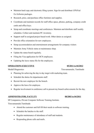• Maintain hard copy and electronic filing system. Sign for and distribute UPS/Fed
Ex/Airborne packages.
• Research, price, and purchase office furniture and supplies.
• Coordinate and maintain records for staff office space, phones, parking, company credit
cards and office keys.
• Setup and coordinate meetings and conferences. Maintain and distribute staff weekly
schedules. Collect and maintain PC inventory.
• Support staff in assigned project based work. Other duties as assigned.
• Provide office orientation for new employees.
• Setup accommodation and entertainment arrangements for company visitors
• Maintain Army Vehicle status at maintenance shop.
• Update the status board regularly.
• Filing the Visa application for OCN employees.
• Updating the leave status file for the employees.
OPERATIONS EXECUTIVE 05/2011 to 04/2012
Medall Diagnostics Tiruvannamalai, Tamilnadu
• Planning for achieving the day to day target with marketing team.
• Schedule the duties for departments staff.
• Recruit the new employee for the branch.
• Approve the leave for employee.
• Regular involvement in conference call to present my branch achievements for the day.
ADMINISTRATOR, FACULTY 08/2003 to 04/2011
SP Computerss, Private Computer Software Training Institute.
Tiruvannamalai.Tamilnadu
• Attend the customer and full fill their needs in software training.
• Schedule the batches to the staff.
• Regular maintenance of attendance of staff and students.
• Responding phone calls and mails.
 