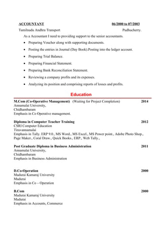ACCOUNTANT 06/2000 to 07/2003
Tamilnadu Andhra Transport Pudhucherry.
As a Accountant I need to providing support to the senior accountants.
• Preparing Voucher along with supporting documents.
• Posting the entries in Journal (Day Book).Posting into the ledger account.
• Preparing Trial Balance.
• Preparing Financial Statement.
• Preparing Bank Reconciliation Statement.
• Reviewing a company profits and its expenses.
• Analyzing its position and comprising reports of losses and profits.
Education
M.Com (Co-Operative Management) (Waiting for Project Completion) 2014
Annamalai University,
Chidhambaram
Emphasis in Co Operative management.
Diploma in Computer Teacher Training 2012
CSRI Computer Education
Tiruvannamalai
Emphasis in Tally. ERP 9.0., MS Word., MS Excel., MS Power point., Adobe Photo Shop.,
Page Maker., Coral Draw., Quick Books., ERP., Web Tally.,
Post Graduate Diploma in Business Administration 2011
Annamalai University,
Chidhambaram
Emphasis in Business Administration
D.Co-Operation 2000
Madurai Kamaraj University
Madurai
Emphasis in Co – Operation
B.Com 2000
Madurai Kamaraj University
Madurai
Emphasis in Accounts, Commerce
 