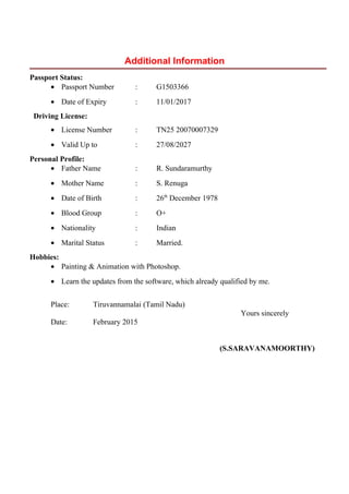 Additional Information
Passport Status:
• Passport Number : G1503366
• Date of Expiry : 11/01/2017
Driving License:
• License Number : TN25 20070007329
• Valid Up to : 27/08/2027
Personal Profile:
• Father Name : R. Sundaramurthy
• Mother Name : S. Renuga
• Date of Birth : 26th
December 1978
• Blood Group : O+
• Nationality : Indian
• Marital Status : Married.
Hobbies:
• Painting & Animation with Photoshop.
• Learn the updates from the software, which already qualified by me.
Place: Tiruvannamalai (Tamil Nadu)
Yours sincerely
Date: February 2015
(S.SARAVANAMOORTHY)
 
