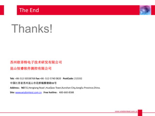 The End
苏州欧菲特电子技术研发有限公司
昆山恒睿软件测控有限公司
Teb: +86-512-50338768 Fax:+86 -512-5740 0820 PostCode: 215332
中国江苏省苏州昆山市花桥镇横塘路55号
Address：NO 55,Hengtang Road ,HuaQiao Town,Kunshan City,JiangSu Province,China.
Site: www.wisdomtest.com.cn Free hotline：400-660-8588
Thanks!
 